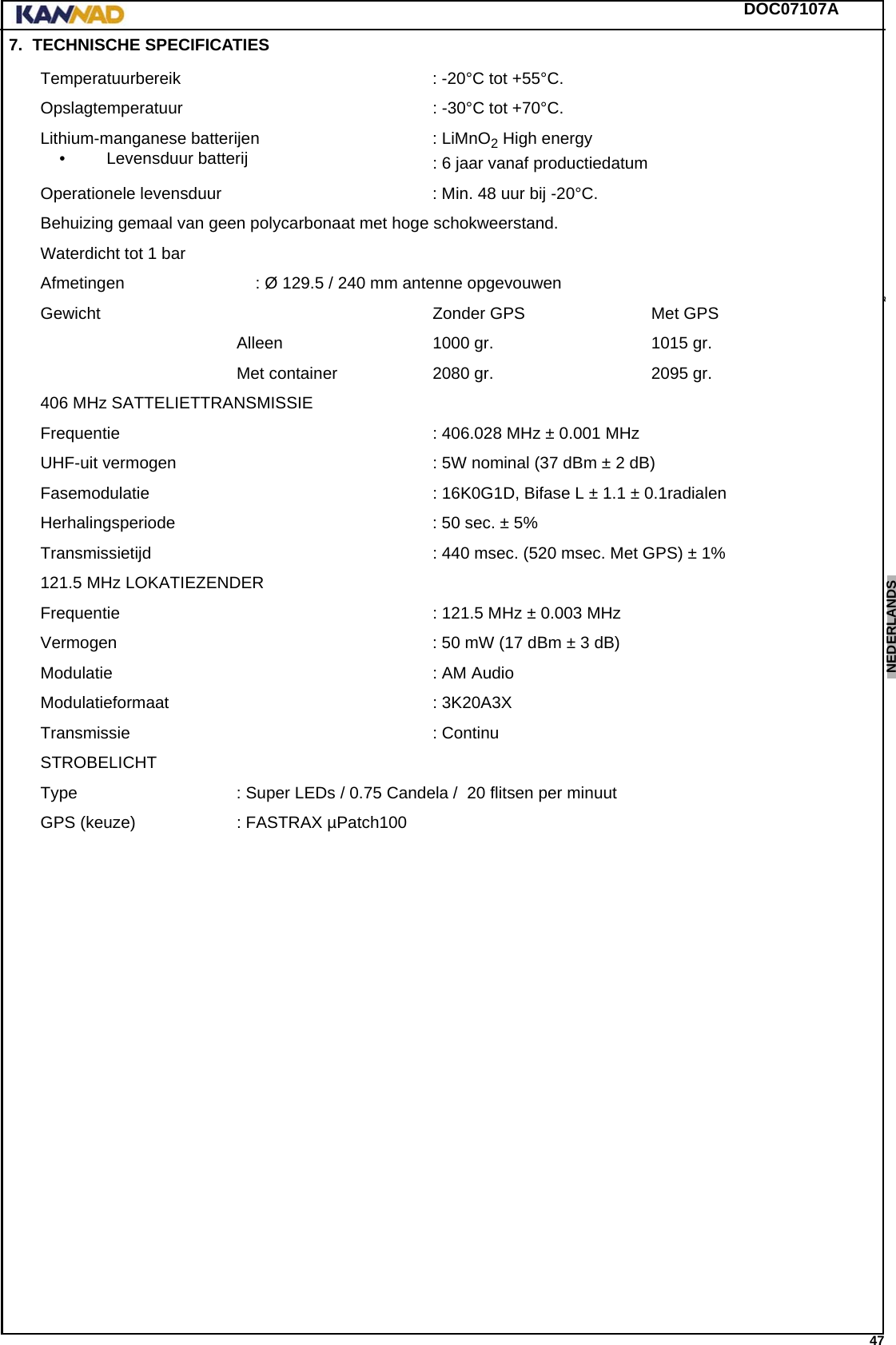 DOC07107A 47ENGLISH ESPAÑOL DEUTSCH  FRANÇAIS ITALIANO NEDERLANDS LANG7 LANG8 LANG9 LANG10 LANG11 LANG12 7. TECHNISCHE SPECIFICATIESTemperatuurbereik : -20°C tot +55°C.Opslagtemperatuur : -30°C tot +70°C.Lithium-manganese batterijen• Levensduur batterij : LiMnO2 High energy: 6 jaar vanaf productiedatumOperationele levensduur : Min. 48 uur bij -20°C.Behuizing gemaal van geen polycarbonaat met hoge schokweerstand.Waterdicht tot 1 barAfmetingen  : Ø 129.5 / 240 mm antenne opgevouwenGewicht Zonder GPS  Met GPSAlleen 1000 gr. 1015 gr.Met container 2080 gr. 2095 gr.406 MHz SATTELIETTRANSMISSIEFrequentie : 406.028 MHz ± 0.001 MHzUHF-uit vermogen : 5W nominal (37 dBm ± 2 dB)Fasemodulatie : 16K0G1D, Bifase L ± 1.1 ± 0.1radialenHerhalingsperiode : 50 sec. ± 5%Transmissietijd : 440 msec. (520 msec. Met GPS) ± 1%121.5 MHz LOKATIEZENDERFrequentie : 121.5 MHz ± 0.003 MHzVermogen : 50 mW (17 dBm ± 3 dB)Modulatie : AM AudioModulatieformaat : 3K20A3XTransmissie : ContinuSTROBELICHTType : Super LEDs / 0.75 Candela /  20 flitsen per minuutGPS (keuze) : FASTRAX µPatch100