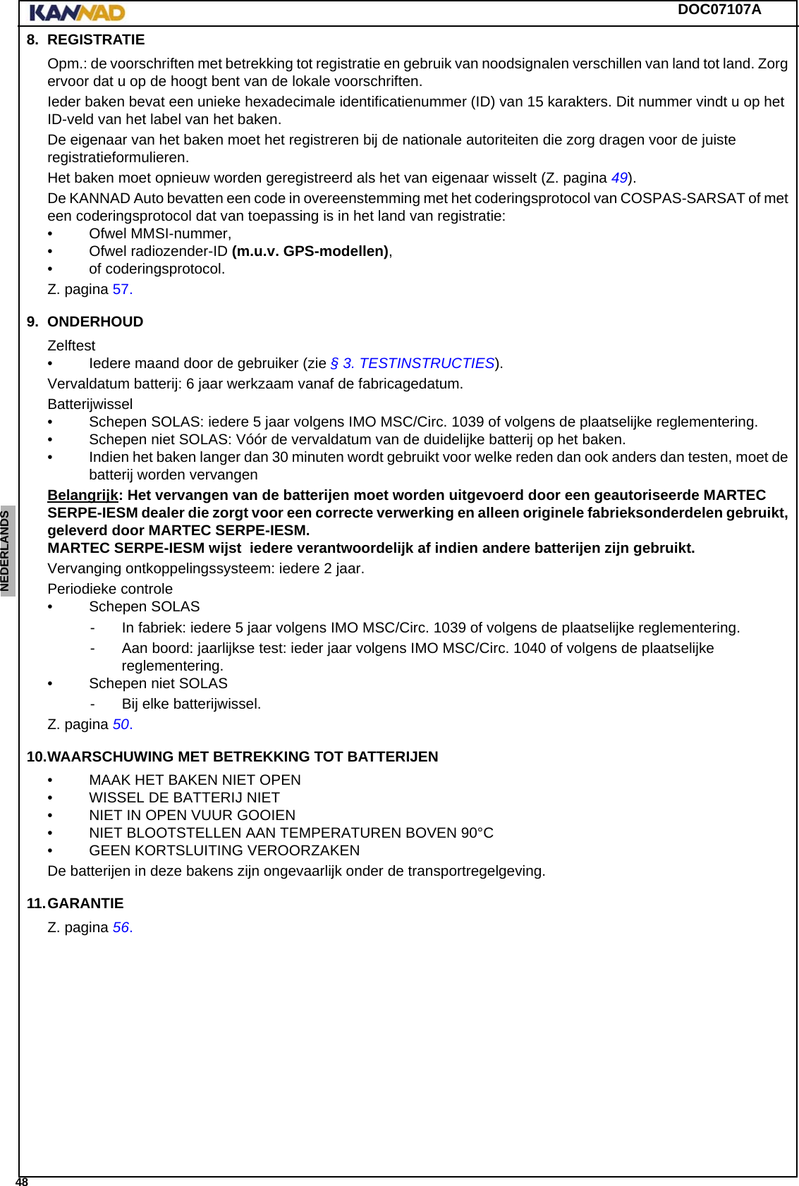 DOC07107A 48ENGLISH ESPAÑOL DEUTSCH  FRANÇAIS ITALIANO NEDERLANDS LANG7 LANG8 LANG9 LANG10 LANG11 LANG12 8. REGISTRATIEOpm.: de voorschriften met betrekking tot registratie en gebruik van noodsignalen verschillen van land tot land. Zorg ervoor dat u op de hoogt bent van de lokale voorschriften.Ieder baken bevat een unieke hexadecimale identificatienummer (ID) van 15 karakters. Dit nummer vindt u op het ID-veld van het label van het baken.De eigenaar van het baken moet het registreren bij de nationale autoriteiten die zorg dragen voor de juiste registratieformulieren.Het baken moet opnieuw worden geregistreerd als het van eigenaar wisselt (Z. pagina 49).De KANNAD Auto bevatten een code in overeenstemming met het coderingsprotocol van COSPAS-SARSAT of met een coderingsprotocol dat van toepassing is in het land van registratie:• Ofwel MMSI-nummer,• Ofwel radiozender-ID (m.u.v. GPS-modellen),• of coderingsprotocol.Z. pagina 57.9. ONDERHOUDZelftest• Iedere maand door de gebruiker (zie § 3. TESTINSTRUCTIES).Vervaldatum batterij: 6 jaar werkzaam vanaf de fabricagedatum.Batterijwissel• Schepen SOLAS: iedere 5 jaar volgens IMO MSC/Circ. 1039 of volgens de plaatselijke reglementering.• Schepen niet SOLAS: Vóór de vervaldatum van de duidelijke batterij op het baken.• Indien het baken langer dan 30 minuten wordt gebruikt voor welke reden dan ook anders dan testen, moet de batterij worden vervangenBelangrijk: Het vervangen van de batterijen moet worden uitgevoerd door een geautoriseerde MARTEC SERPE-IESM dealer die zorgt voor een correcte verwerking en alleen originele fabrieksonderdelen gebruikt, geleverd door MARTEC SERPE-IESM. MARTEC SERPE-IESM wijst  iedere verantwoordelijk af indien andere batterijen zijn gebruikt.Vervanging ontkoppelingssysteem: iedere 2 jaar.Periodieke controle• Schepen SOLAS - In fabriek: iedere 5 jaar volgens IMO MSC/Circ. 1039 of volgens de plaatselijke reglementering.- Aan boord: jaarlijkse test: ieder jaar volgens IMO MSC/Circ. 1040 of volgens de plaatselijke reglementering.• Schepen niet SOLAS- Bij elke batterijwissel.Z. pagina 50.10.WAARSCHUWING MET BETREKKING TOT BATTERIJEN• MAAK HET BAKEN NIET OPEN• WISSEL DE BATTERIJ NIET• NIET IN OPEN VUUR GOOIEN• NIET BLOOTSTELLEN AAN TEMPERATUREN BOVEN 90°C• GEEN KORTSLUITING VEROORZAKENDe batterijen in deze bakens zijn ongevaarlijk onder de transportregelgeving.11.GARANTIEZ. pagina 56.