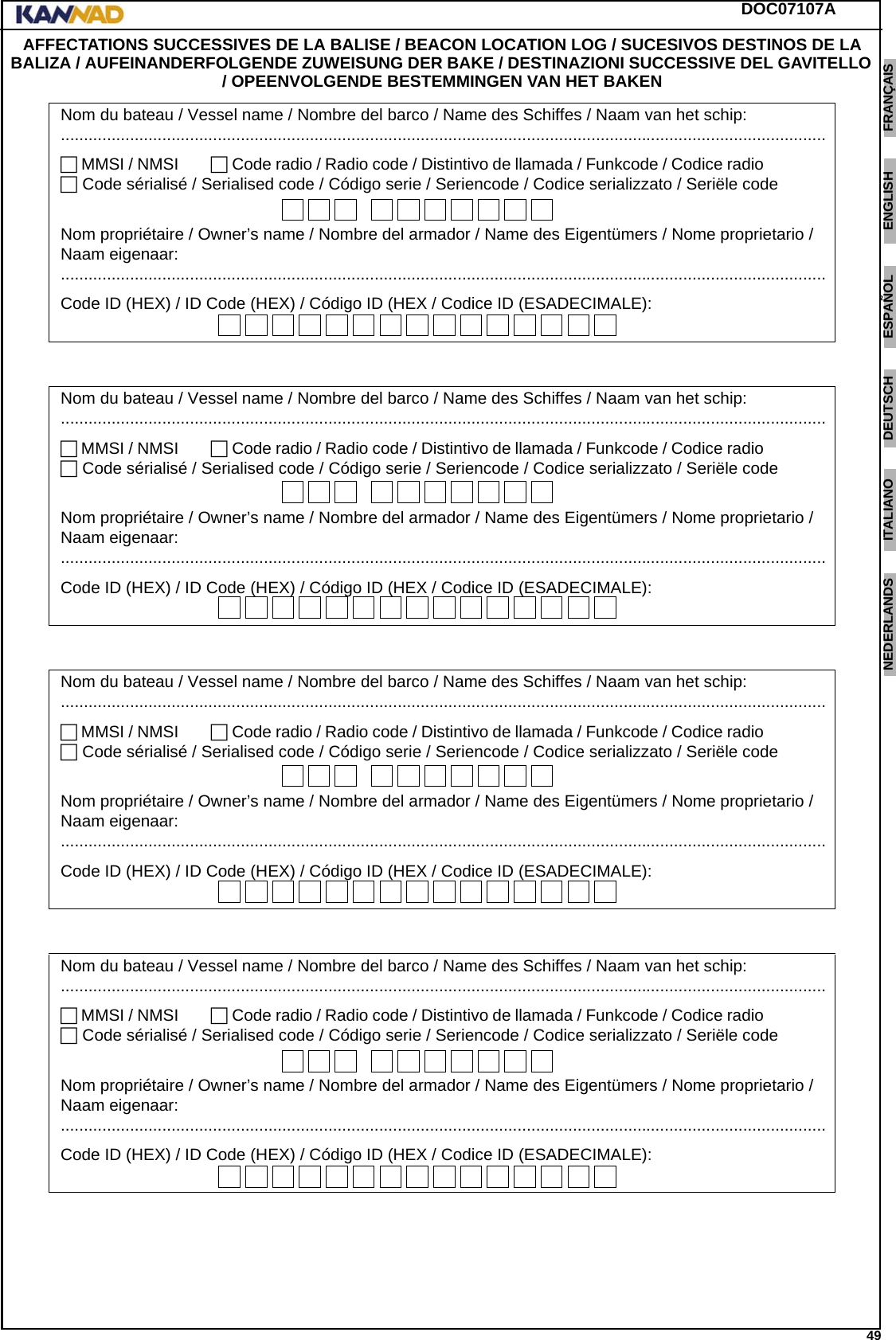 DOC07107A 49ENGLISH ESPAÑOL DEUTSCH  FRANÇAIS ITALIANO NEDERLANDS LANG7 LANG8 LANG9 LANG10 LANG11 LANG12 AFFECTATIONS SUCCESSIVES DE LA BALISE / BEACON LOCATION LOG / SUCESIVOS DESTINOS DE LA BALIZA / AUFEINANDERFOLGENDE ZUWEISUNG DER BAKE / DESTINAZIONI SUCCESSIVE DEL GAVITELLO / OPEENVOLGENDE BESTEMMINGEN VAN HET BAKEN   Nom du bateau / Vessel name / Nombre del barco / Name des Schiffes / Naam van het schip:...................................................................................................................................................................... MMSI / NMSI....... Code radio / Radio code / Distintivo de llamada / Funkcode / Codice radio.......         Code sérialisé / Serialised code / Código serie / Seriencode / Codice serializzato / Seriële codeNom propriétaire / Owner’s name / Nombre del armador / Name des Eigentümers / Nome proprietario / Naam eigenaar:......................................................................................................................................................................Code ID (HEX) / ID Code (HEX) / Código ID (HEX / Codice ID (ESADECIMALE):Nom du bateau / Vessel name / Nombre del barco / Name des Schiffes / Naam van het schip:...................................................................................................................................................................... MMSI / NMSI....... Code radio / Radio code / Distintivo de llamada / Funkcode / Codice radio.......         Code sérialisé / Serialised code / Código serie / Seriencode / Codice serializzato / Seriële codeNom propriétaire / Owner’s name / Nombre del armador / Name des Eigentümers / Nome proprietario / Naam eigenaar:......................................................................................................................................................................Code ID (HEX) / ID Code (HEX) / Código ID (HEX / Codice ID (ESADECIMALE):Nom du bateau / Vessel name / Nombre del barco / Name des Schiffes / Naam van het schip:...................................................................................................................................................................... MMSI / NMSI....... Code radio / Radio code / Distintivo de llamada / Funkcode / Codice radio.......         Code sérialisé / Serialised code / Código serie / Seriencode / Codice serializzato / Seriële codeNom propriétaire / Owner’s name / Nombre del armador / Name des Eigentümers / Nome proprietario / Naam eigenaar:......................................................................................................................................................................Code ID (HEX) / ID Code (HEX) / Código ID (HEX / Codice ID (ESADECIMALE):Nom du bateau / Vessel name / Nombre del barco / Name des Schiffes / Naam van het schip:...................................................................................................................................................................... MMSI / NMSI....... Code radio / Radio code / Distintivo de llamada / Funkcode / Codice radio.......         Code sérialisé / Serialised code / Código serie / Seriencode / Codice serializzato / Seriële codeNom propriétaire / Owner’s name / Nombre del armador / Name des Eigentümers / Nome proprietario / Naam eigenaar:......................................................................................................................................................................Code ID (HEX) / ID Code (HEX) / Código ID (HEX / Codice ID (ESADECIMALE):