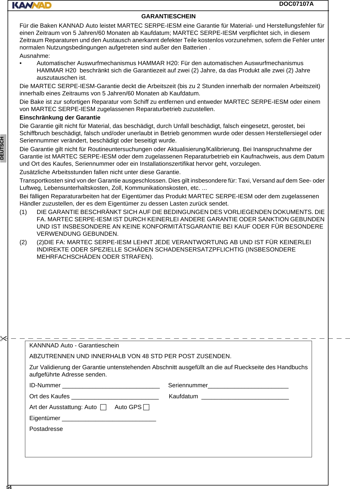 DOC07107A 54ENGLISH ESPAÑOL DEUTSCH  FRANÇAIS ITALIANO NEDERLANDS LANG7 LANG8 LANG9 LANG10 LANG11 LANG12 GARANTIESCHEINFür die Baken KANNAD Auto leistet MARTEC SERPE-IESM eine Garantie für Material- und Herstellungsfehler für einen Zeitraum von 5 Jahren/60 Monaten ab Kaufdatum; MARTEC SERPE-IESM verpflichtet sich, in diesem Zeitraum Reparaturen und den Austausch anerkannt defekter Teile kostenlos vorzunehmen, sofern die Fehler unter normalen Nutzungsbedingungen aufgetreten sind außer den Batterien .Ausnahme:• Automatischer Auswurfmechanismus HAMMAR H20: Für den automatischen Auswurfmechanismus HAMMAR H20  beschränkt sich die Garantiezeit auf zwei (2) Jahre, da das Produkt alle zwei (2) Jahre auszutauschen ist.Die MARTEC SERPE-IESM-Garantie deckt die Arbeitszeit (bis zu 2 Stunden innerhalb der normalen Arbeitszeit) innerhalb eines Zeitraums von 5 Jahren/60 Monaten ab Kaufdatum.Die Bake ist zur sofortigen Reparatur vom Schiff zu entfernen und entweder MARTEC SERPE-IESM oder einem von MARTEC SERPE-IESM zugelassenen Reparaturbetrieb zuzustellen.Einschränkung der GarantieDie Garantie gilt nicht für Material, das beschädigt, durch Unfall beschädigt, falsch eingesetzt, gerostet, bei Schiffbruch beschädigt, falsch und/oder unerlaubt in Betrieb genommen wurde oder dessen Herstellersiegel oder Seriennummer verändert, beschädigt oder beseitigt wurde.Die Garantie gilt nicht für Routineuntersuchungen oder Aktualisierung/Kalibrierung. Bei Inanspruchnahme der Garantie ist MARTEC SERPE-IESM oder dem zugelassenen Reparaturbetrieb ein Kaufnachweis, aus dem Datum und Ort des Kaufes, Seriennummer oder ein Installationszertifikat hervor geht, vorzulegen.Zusätzliche Arbeitsstunden fallen nicht unter diese Garantie.Transportkosten sind von der Garantie ausgeschlossen. Dies gilt insbesondere für: Taxi, Versand auf dem See- oder Luftweg, Lebensunterhaltskosten, Zoll, Kommunikationskosten, etc. ...Bei fälligen Reparaturarbeiten hat der Eigentümer das Produkt MARTEC SERPE-IESM oder dem zugelassenen Händler zuzustellen, der es dem Eigentümer zu dessen Lasten zurück sendet.(1) DIE GARANTIE BESCHRÄNKT SICH AUF DIE BEDINGUNGEN DES VORLIEGENDEN DOKUMENTS. DIE FA. MARTEC SERPE-IESM IST DURCH KEINERLEI ANDERE GARANTIE ODER SANKTION GEBUNDEN UND IST INSBESONDERE AN KEINE KONFORMITÄTSGARANTIE BEI KAUF ODER FÜR BESONDERE VERWENDUNG GEBUNDEN.(2) (2)DIE FA: MARTEC SERPE-IESM LEHNT JEDE VERANTWORTUNG AB UND IST FÜR KEINERLEI INDIREKTE ODER SPEZIELLE SCHÄDEN SCHADENSERSATZPFLICHTIG (INSBESONDERE MEHRFACHSCHÄDEN ODER STRAFEN).KANNNAD Auto - GarantiescheinABZUTRENNEN UND INNERHALB VON 48 STD PER POST ZUSENDEN.Zur Validierung der Garantie untenstehenden Abschnitt ausgefüllt an die auf Rueckseite des Handbuchs aufgeführte Adresse senden.ID-Nummer _____________________________.....Seriennummer________________________........Ort des Kaufes __________________________......Kaufdatum .__________________________........Art der Ausstattung: Auto...... Auto GPS.Eigentümer ____________________________........Postadresse ...........................