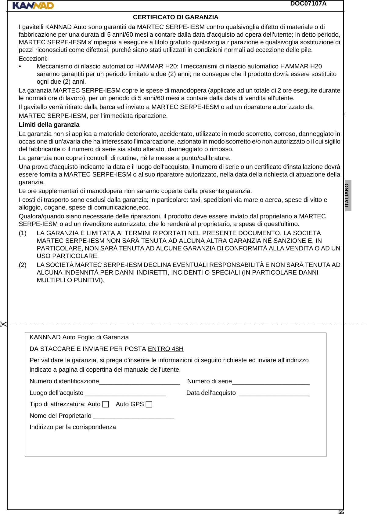 DOC07107A 55ENGLISH ESPAÑOL DEUTSCH  FRANÇAIS ITALIANO NEDERLANDS LANG7 LANG8 LANG9 LANG10 LANG11 LANG12 CERTIFICATO DI GARANZIAI gavitelli KANNAD Auto sono garantiti da MARTEC SERPE-IESM contro qualsivoglia difetto di materiale o di fabbricazione per una durata di 5 anni/60 mesi a contare dalla data d&apos;acquisto ad opera dell&apos;utente; in detto periodo, MARTEC SERPE-IESM s&apos;impegna a eseguire a titolo gratuito qualsivoglia riparazione e qualsivoglia sostituzione di pezzi riconosciuti come difettosi, purché siano stati utilizzati in condizioni normali ad eccezione delle pile.Eccezioni:• Meccanismo di rilascio automatico HAMMAR H20: I meccanismi di rilascio automatico HAMMAR H20   saranno garantiti per un periodo limitato a due (2) anni; ne consegue che il prodotto dovrà essere sostituito ogni due (2) anni.La garanzia MARTEC SERPE-IESM copre le spese di manodopera (applicate ad un totale di 2 ore eseguite durante le normali ore di lavoro), per un periodo di 5 anni/60 mesi a contare dalla data di vendita all&apos;utente.Il gavitello verrà ritirato dalla barca ed inviato a MARTEC SERPE-IESM o ad un riparatore autorizzato daMARTEC SERPE-IESM, per l&apos;immediata riparazione.Limiti della garanzia La garanzia non si applica a materiale deteriorato, accidentato, utilizzato in modo scorretto, corroso, danneggiato in occasione di un&apos;avaria che ha interessato l&apos;imbarcazione, azionato in modo scorretto e/o non autorizzato o il cui sigillo del fabbricante o il numero di serie sia stato alterato, danneggiato o rimosso.La garanzia non copre i controlli di routine, né le messe a punto/calibrature.Una prova d&apos;acquisto indicante la data e il luogo dell&apos;acquisto, il numero di serie o un certificato d&apos;installazione dovrà essere fornita a MARTEC SERPE-IESM o al suo riparatore autorizzato, nella data della richiesta di attuazione della garanzia.Le ore supplementari di manodopera non saranno coperte dalla presente garanzia.I costi di trasporto sono esclusi dalla garanzia; in particolare: taxi, spedizioni via mare o aerea, spese di vitto e alloggio, dogane, spese di comunicazione,ecc.Qualora/quando siano necessarie delle riparazioni, il prodotto deve essere inviato dal proprietario a MARTEC SERPE-IESM o ad un rivenditore autorizzato, che lo renderà al proprietario, a spese di quest&apos;ultimo.(1) LA GARANZIA È LIMITATA AI TERMINI RIPORTATI NEL PRESENTE DOCUMENTO. LA SOCIETÀ MARTEC SERPE-IESM NON SARÀ TENUTA AD ALCUNA ALTRA GARANZIA NÉ SANZIONE E, IN PARTICOLARE, NON SARÀ TENUTA AD ALCUNE GARANZIA DI CONFORMITÀ ALLA VENDITA O AD UN USO PARTICOLARE.(2) LA SOCIETÀ MARTEC SERPE-IESM DECLINA EVENTUALI RESPONSABILITÀ E NON SARÀ TENUTA AD ALCUNA INDENNITÀ PER DANNI INDIRETTI, INCIDENTI O SPECIALI (IN PARTICOLARE DANNI MULTIPLI O PUNITIVI).KANNNAD Auto Foglio di GaranziaDA STACCARE E INVIARE PER POSTA ENTRO 48HPer validare la garanzia, si prega d&apos;inserire le informazioni di seguito richieste ed inviare all&apos;indirizzo indicato a pagina di copertina del manuale dell&apos;utente.Numero d&apos;identificazione_______________________....Numero di serie______________________........Luogo dell&apos;acquisto _______________________..........  Data dell&apos;acquisto .____________________........Tipo di attrezzatura: Auto.    Auto GPS.Nome del Proprietario _______________________........Indirizzo per la corrispondenza ...........................