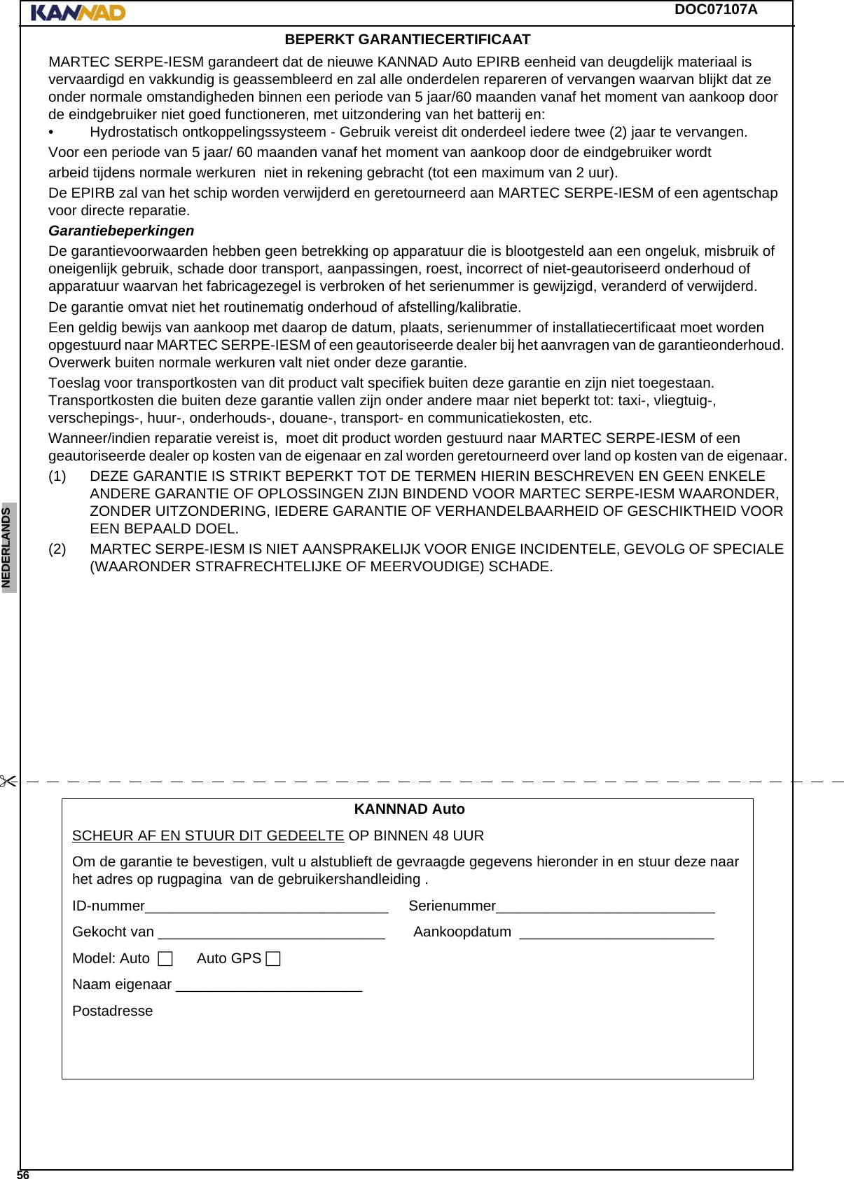 DOC07107A 56ENGLISH ESPAÑOL DEUTSCH  FRANÇAIS ITALIANO NEDERLANDS LANG7 LANG8 LANG9 LANG10 LANG11 LANG12 BEPERKT GARANTIECERTIFICAATMARTEC SERPE-IESM garandeert dat de nieuwe KANNAD Auto EPIRB eenheid van deugdelijk materiaal is vervaardigd en vakkundig is geassembleerd en zal alle onderdelen repareren of vervangen waarvan blijkt dat ze onder normale omstandigheden binnen een periode van 5 jaar/60 maanden vanaf het moment van aankoop door de eindgebruiker niet goed functioneren, met uitzondering van het batterij en:• Hydrostatisch ontkoppelingssysteem - Gebruik vereist dit onderdeel iedere twee (2) jaar te vervangen.Voor een periode van 5 jaar/ 60 maanden vanaf het moment van aankoop door de eindgebruiker wordt arbeid tijdens normale werkuren  niet in rekening gebracht (tot een maximum van 2 uur).De EPIRB zal van het schip worden verwijderd en geretourneerd aan MARTEC SERPE-IESM of een agentschap voor directe reparatie.Garantiebeperkingen De garantievoorwaarden hebben geen betrekking op apparatuur die is blootgesteld aan een ongeluk, misbruik of oneigenlijk gebruik, schade door transport, aanpassingen, roest, incorrect of niet-geautoriseerd onderhoud of apparatuur waarvan het fabricagezegel is verbroken of het serienummer is gewijzigd, veranderd of verwijderd.De garantie omvat niet het routinematig onderhoud of afstelling/kalibratie.Een geldig bewijs van aankoop met daarop de datum, plaats, serienummer of installatiecertificaat moet worden opgestuurd naar MARTEC SERPE-IESM of een geautoriseerde dealer bij het aanvragen van de garantieonderhoud. Overwerk buiten normale werkuren valt niet onder deze garantie.Toeslag voor transportkosten van dit product valt specifiek buiten deze garantie en zijn niet toegestaan. Transportkosten die buiten deze garantie vallen zijn onder andere maar niet beperkt tot: taxi-, vliegtuig-, verschepings-, huur-, onderhouds-, douane-, transport- en communicatiekosten, etc.Wanneer/indien reparatie vereist is,  moet dit product worden gestuurd naar MARTEC SERPE-IESM of een geautoriseerde dealer op kosten van de eigenaar en zal worden geretourneerd over land op kosten van de eigenaar.(1) DEZE GARANTIE IS STRIKT BEPERKT TOT DE TERMEN HIERIN BESCHREVEN EN GEEN ENKELE ANDERE GARANTIE OF OPLOSSINGEN ZIJN BINDEND VOOR MARTEC SERPE-IESM WAARONDER, ZONDER UITZONDERING, IEDERE GARANTIE OF VERHANDELBAARHEID OF GESCHIKTHEID VOOR EEN BEPAALD DOEL.(2) MARTEC SERPE-IESM IS NIET AANSPRAKELIJK VOOR ENIGE INCIDENTELE, GEVOLG OF SPECIALE (WAARONDER STRAFRECHTELIJKE OF MEERVOUDIGE) SCHADE.KANNNAD AutoSCHEUR AF EN STUUR DIT GEDEELTE OP BINNEN 48 UUROm de garantie te bevestigen, vult u alstublieft de gevraagde gegevens hieronder in en stuur deze naar het adres op rugpagina  van de gebruikershandleiding .ID-nummer______________________________.....Serienummer___________________________........Gekocht van ____________________________.......Aankoopdatum .________________________........Model: Auto........Auto GPS.Naam eigenaar _______________________........Postadresse ...........................