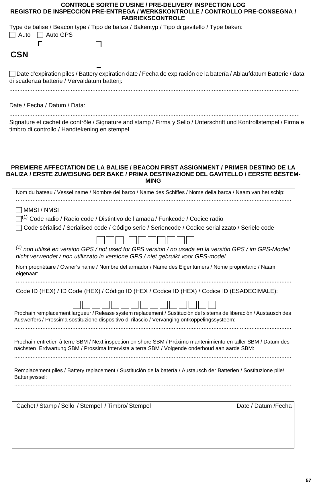 CONTROLE SORTIE D&apos;USINE / PRE-DELIVERY INSPECTION LOGREGISTRO DE INSPECCION PRE-ENTREGA / WERKSKONTROLLE / CONTROLLO PRE-CONSEGNA / FABRIEKSCONTROLEType de balise / Beacon type / Tipo de baliza / Bakentyp / Tipo di gavitello / Type baken: Auto.... Auto GPS.. Date d’expiration piles / Battery expiration date / Fecha de expiración de la batería / Ablaufdatum Batterie / data di scadenza batterie / Vervaldatum batterij:...............................................................................................................................................................................Date / Fecha / Datum / Data:...............................................................................................................................................................................Signature et cachet de contrôle / Signature and stamp / Firma y Sello / Unterschrift und Kontrollstempel / Firma e timbro di controllo / Handtekening en stempelPREMIERE AFFECTATION DE LA BALISE / BEACON FIRST ASSIGNMENT / PRIMER DESTINO DE LA BALIZA / ERSTE ZUWEISUNG DER BAKE / PRIMA DESTINAZIONE DEL GAVITELLO / EERSTE BESTEM-MINGNom du bateau / Vessel name / Nombre del barco / Name des Schiffes / Nome della barca / Naam van het schip:...................................................................................................................................................................... MMSI / NMSI.(1) Code radio / Radio code / Distintivo de llamada /.Funkcode / Codice radio Code sérialisé / Serialised code / Código serie / Seriencode / Codice serializzato / Seriële code(1) non utilisé en version GPS / not used for GPS version / no usada en la versión GPS / im GPS-Modell nicht verwendet / non utilizzato in versione GPS / niet gebruikt voor GPS-modelNom propriétaire / Owner’s name / Nombre del armador / Name des Eigentümers / Nome proprietario / Naam eigenaar:......................................................................................................................................................................Code ID (HEX) / ID Code (HEX) / Código ID (HEX / Codice ID (HEX) / Codice ID (ESADECIMALE):Prochain remplacement largueur / Release system replacement / Sustitución del sistema de liberación / Austausch des Auswerfers / Prossima sostituzione dispositivo di rilascio / Vervanging ontkoppelingssysteem:.......................................................................................................................................................................Prochain entretien à terre SBM / Next inspection on shore SBM / Próximo mantenimiento en taller SBM / Datum des nächsten  Erdwartung SBM / Prossima Intervista a terra SBM / Volgende onderhoud aan aarde SBM:.......................................................................................................................................................................Remplacement piles / Battery replacement / Sustitución de la batería / Austausch der Batterien / Sostituzione pile/ Batterijwissel:.......................................................................................................................................................................Cachet / Stamp / Sello  / Stempel  / Timbro/ Stempel Date / Datum /FechaCSN 57