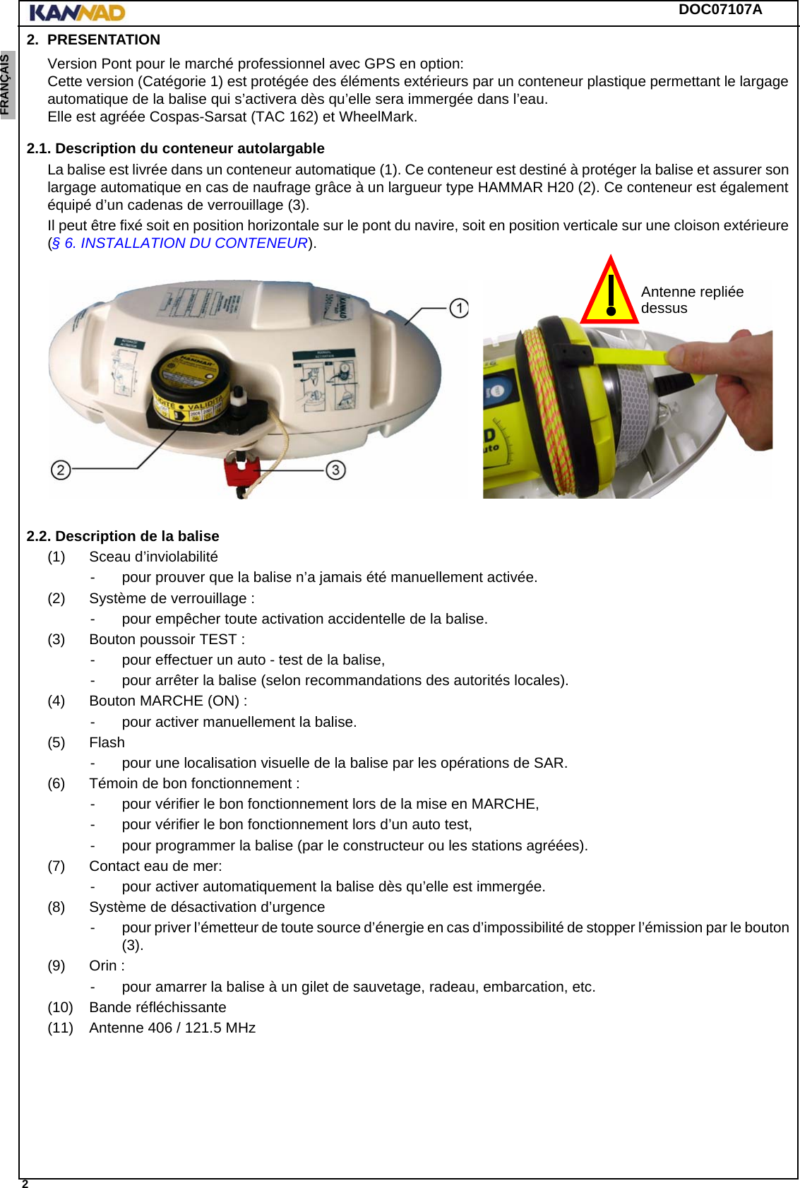 DOC07107A 2ENGLISH ESPAÑOL DEUTSCH  FRANÇAIS ITALIANO NEDERLANDS LANG7 LANG8 LANG9 LANG10 LANG11 LANG12 2. PRESENTATIONVersion Pont pour le marché professionnel avec GPS en option: Cette version (Catégorie 1) est protégée des éléments extérieurs par un conteneur plastique permettant le largage automatique de la balise qui s’activera dès qu’elle sera immergée dans l’eau. Elle est agréée Cospas-Sarsat (TAC 162) et WheelMark.2.1. Description du conteneur autolargableLa balise est livrée dans un conteneur automatique (1). Ce conteneur est destiné à protéger la balise et assurer son largage automatique en cas de naufrage grâce à un largueur type HAMMAR H20 (2). Ce conteneur est également équipé d’un cadenas de verrouillage (3).Il peut être fixé soit en position horizontale sur le pont du navire, soit en position verticale sur une cloison extérieure (§ 6. INSTALLATION DU CONTENEUR).2.2. Description de la balise(1) Sceau d’inviolabilité- pour prouver que la balise n’a jamais été manuellement activée.(2) Système de verrouillage :- pour empêcher toute activation accidentelle de la balise.(3) Bouton poussoir TEST :- pour effectuer un auto - test de la balise,- pour arrêter la balise (selon recommandations des autorités locales).(4) Bouton MARCHE (ON) :- pour activer manuellement la balise.(5) Flash- pour une localisation visuelle de la balise par les opérations de SAR.(6) Témoin de bon fonctionnement :- pour vérifier le bon fonctionnement lors de la mise en MARCHE,- pour vérifier le bon fonctionnement lors d’un auto test,- pour programmer la balise (par le constructeur ou les stations agréées).(7) Contact eau de mer:- pour activer automatiquement la balise dès qu’elle est immergée.(8) Système de désactivation d’urgence- pour priver l’émetteur de toute source d’énergie en cas d’impossibilité de stopper l’émission par le bouton (3).(9) Orin :- pour amarrer la balise à un gilet de sauvetage, radeau, embarcation, etc.(10) Bande réfléchissante(11) Antenne 406 / 121.5 MHzAntenne repliéedessus