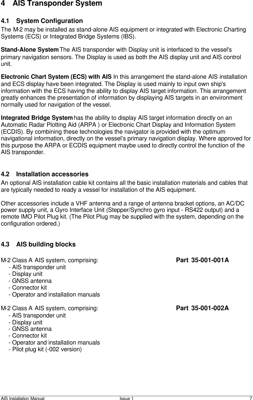 AIS Installation Manual Issue 1 7     4 AIS Transponder System  4.1 System Configuration The M-2 may be installed as stand-alone AIS equipment or integrated with Electronic Charting Systems (ECS) or Integrated Bridge Systems (IBS).   Stand-Alone System The AIS transponder with Display unit is interfaced to the vessel&apos;s primary navigation sensors. The Display is used as both the AIS display unit and AIS control unit.   Electronic Chart System (ECS) with AIS In this arrangement the stand-alone AIS installation and ECS display have been integrated. The Display is used mainly to input own ship&apos;s information with the ECS having the ability to display AIS target information. This arrangement greatly enhances the presentation of information by displaying AIS targets in an environment normally used for navigation of the vessel.   Integrated Bridge System has the ability to display AIS target information directly on an Automatic Radar Plotting Aid (ARPA ) or Electronic Chart Display and Information System (ECDIS). By combining these technologies the navigator is provided with the optimum navigational information, directly on the vessel’s primary navigation display. Where approved for this purpose the ARPA or ECDIS equipment maybe used to directly control the function of the AIS transponder.    4.2 Installation accessories An optional AIS installation cable kit contains all the basic installation materials and cables that are typically needed to ready a vessel for installation of the AIS equipment.  Other accessories include a VHF antenna and a range of antenna bracket options, an AC/DC power supply unit, a Gyro Interface Unit (Stepper/Synchro gyro input - RS422 output) and a remote IMO Pilot Plug kit. (The Pilot Plug may be supplied with the system, depending on the configuration ordered.)   4.3 AIS building blocks    M-2 Class A AIS system, comprising:            Part  35-001-001A  - AIS transponder unit  - Display unit   - GNSS antenna   - Connector kit  - Operator and installation manuals  M-2 Class A AIS system, comprising:            Part  35-001-002A  - AIS transponder unit  - Display unit   - GNSS antenna   - Connector kit  - Operator and installation manuals  - Pilot plug kit (-002 version) 