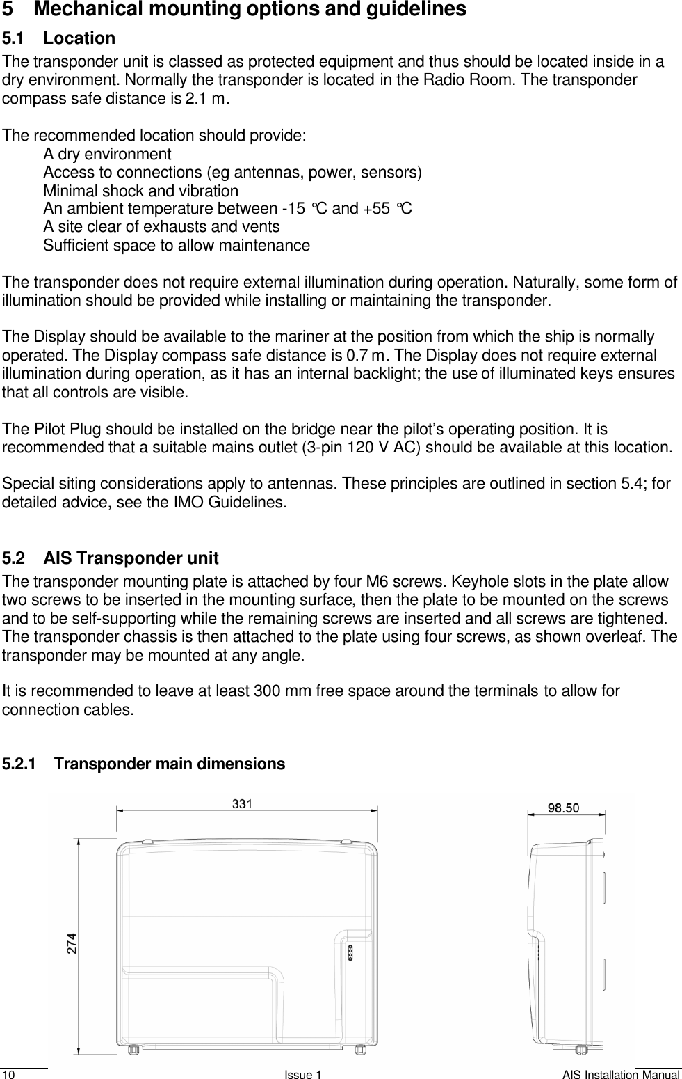    10 Issue 1 AIS Installation Manual 5 Mechanical mounting options and guidelines 5.1 Location The transponder unit is classed as protected equipment and thus should be located inside in a dry environment. Normally the transponder is located in the Radio Room. The transponder compass safe distance is 2.1 m.  The recommended location should provide: A dry environment  Access to connections (eg antennas, power, sensors) Minimal shock and vibration An ambient temperature between -15 °C and +55 °C A site clear of exhausts and vents Sufficient space to allow maintenance  The transponder does not require external illumination during operation. Naturally, some form of illumination should be provided while installing or maintaining the transponder.  The Display should be available to the mariner at the position from which the ship is normally operated. The Display compass safe distance is 0.7 m. The Display does not require external illumination during operation, as it has an internal backlight; the use of illuminated keys ensures that all controls are visible.  The Pilot Plug should be installed on the bridge near the pilot’s operating position. It is recommended that a suitable mains outlet (3-pin 120 V AC) should be available at this location.   Special siting considerations apply to antennas. These principles are outlined in section 5.4; for detailed advice, see the IMO Guidelines.    5.2 AIS Transponder unit The transponder mounting plate is attached by four M6 screws. Keyhole slots in the plate allow two screws to be inserted in the mounting surface, then the plate to be mounted on the screws and to be self-supporting while the remaining screws are inserted and all screws are tightened. The transponder chassis is then attached to the plate using four screws, as shown overleaf. The transponder may be mounted at any angle.  It is recommended to leave at least 300 mm free space around the terminals to allow for connection cables.    5.2.1 Transponder main dimensions  