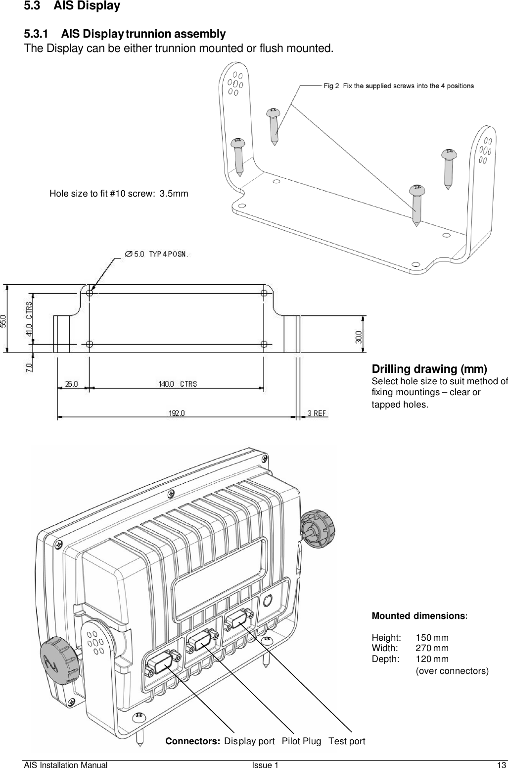 AIS Installation Manual Issue 1 13     5.3 AIS Display  5.3.1 AIS Display trunnion assembly  The Display can be either trunnion mounted or flush mounted.           Hole size to fit #10 screw:  3.5mm Drilling drawing (mm) Select hole size to suit method of fixing mountings – clear or tapped holes. Mounted dimensions:  Height:    150 mm Width:   270 mm Depth:   120 mm (over connectors) Connectors:  Display port   Pilot Plug   Test port 