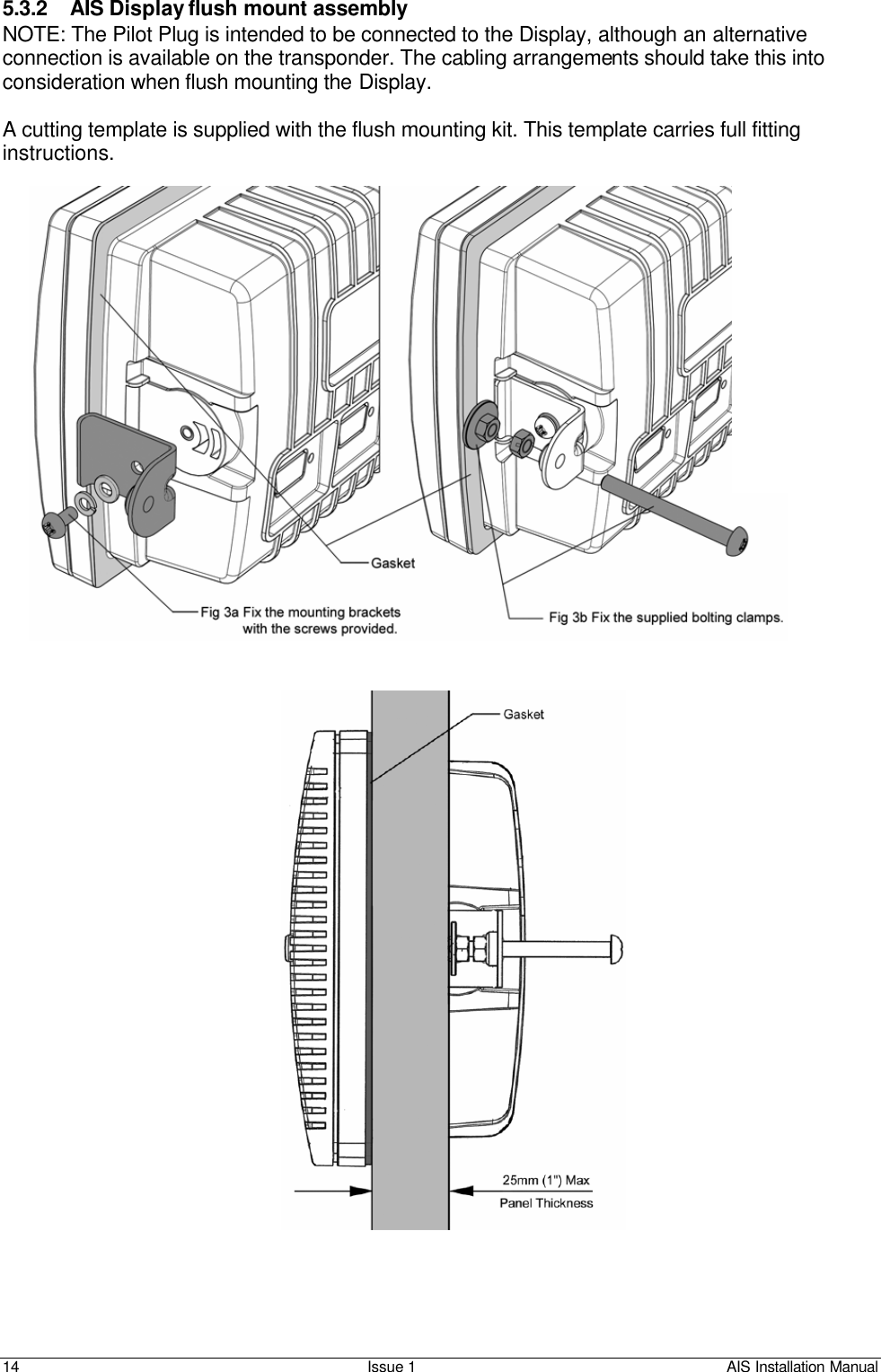    14 Issue 1 AIS Installation Manual  5.3.2 AIS Display flush mount assembly NOTE: The Pilot Plug is intended to be connected to the Display, although an alternative connection is available on the transponder. The cabling arrangements should take this into consideration when flush mounting the Display.  A cutting template is supplied with the flush mounting kit. This template carries full fitting instructions.      FRONT 