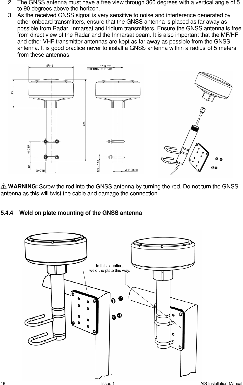    16 Issue 1 AIS Installation Manual 2. The GNSS antenna must have a free view through 360 degrees with a vertical angle of 5 to 90 degrees above the horizon.  3. As the received GNSS signal is very sensitive to noise and interference generated by other onboard transmitters, ensure that the GNSS antenna is placed as far away as possible from Radar, Inmarsat and Iridium transmitters. Ensure the GNSS antenna is free from direct view of the Radar and the Inmarsat beam. It is also important that the MF/HF and other VHF transmitter antennas are kept as far away as possible from the GNSS antenna. It is good practice never to install a GNSS antenna within a radius of 5 meters from these antennas.    WARNING: Screw the rod into the GNSS antenna by turning the rod. Do not turn the GNSS antenna as this will twist the cable and damage the connection.   5.4.4 Weld on plate mounting of the GNSS antenna   