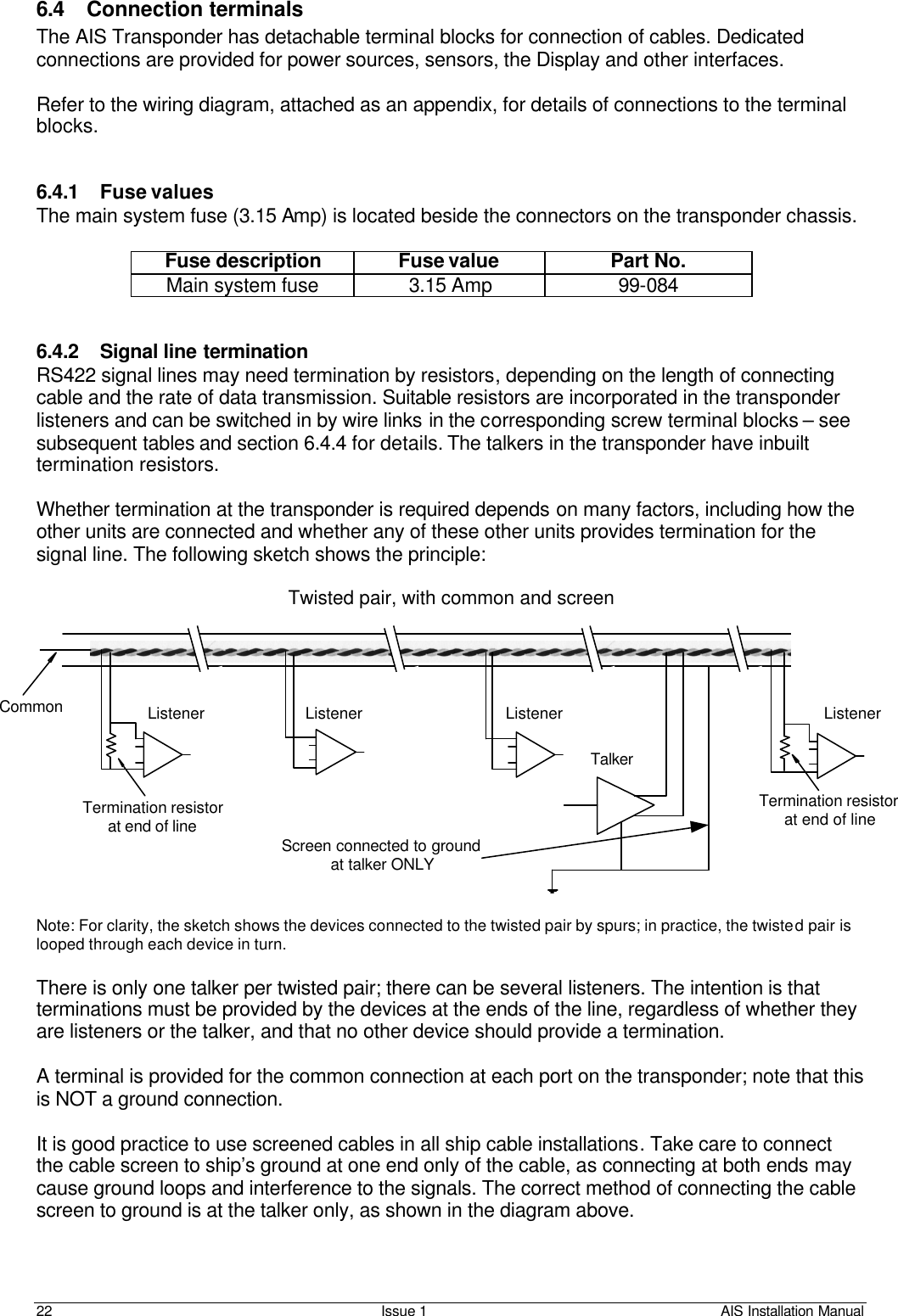    22 Issue 1 AIS Installation Manual 6.4 Connection terminals  The AIS Transponder has detachable terminal blocks for connection of cables. Dedicated connections are provided for power sources, sensors, the Display and other interfaces.  Refer to the wiring diagram, attached as an appendix, for details of connections to the terminal blocks.   6.4.1 Fuse values The main system fuse (3.15 Amp) is located beside the connectors on the transponder chassis.   Fuse description Fuse value Part No. Main system fuse  3.15 Amp 99-084   6.4.2 Signal line termination RS422 signal lines may need termination by resistors, depending on the length of connecting cable and the rate of data transmission. Suitable resistors are incorporated in the transponder listeners and can be switched in by wire links in the corresponding screw terminal blocks – see subsequent tables and section 6.4.4 for details. The talkers in the transponder have inbuilt termination resistors.  Whether termination at the transponder is required depends on many factors, including how the other units are connected and whether any of these other units provides termination for the signal line. The following sketch shows the principle:  Note: For clarity, the sketch shows the devices connected to the twisted pair by spurs; in practice, the twisted pair is looped through each device in turn.  There is only one talker per twisted pair; there can be several listeners. The intention is that terminations must be provided by the devices at the ends of the line, regardless of whether they are listeners or the talker, and that no other device should provide a termination.   A terminal is provided for the common connection at each port on the transponder; note that this is NOT a ground connection.   It is good practice to use screened cables in all ship cable installations. Take care to connect the cable screen to ship’s ground at one end only of the cable, as connecting at both ends may cause ground loops and interference to the signals. The correct method of connecting the cable screen to ground is at the talker only, as shown in the diagram above.  ListenerListenerTalkerTermination resistorat end of lineScreen connected to groundat talker ONLYTwisted pair, with common and screenCommon ListenerTermination resistorat end of lineListener