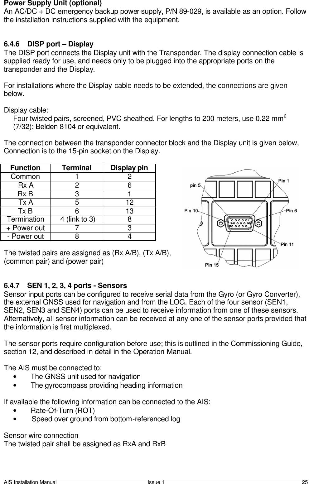 AIS Installation Manual Issue 1 25     Power Supply Unit (optional) An AC/DC + DC emergency backup power supply, P/N 89-029, is available as an option. Follow the installation instructions supplied with the equipment.   6.4.6 DISP port – Display The DISP port connects the Display unit with the Transponder. The display connection cable is supplied ready for use, and needs only to be plugged into the appropriate ports on the transponder and the Display.   For installations where the Display cable needs to be extended, the connections are given below.   Display cable: Four twisted pairs, screened, PVC sheathed. For lengths to 200 meters, use 0.22 mm2 (7/32); Belden 8104 or equivalent.  The connection between the transponder connector block and the Display unit is given below,  Connection is to the 15-pin socket on the Display.  Function Terminal Display pin Common 1 2 Rx A 2 6 Rx B 3 1 Tx A 5 12 Tx B 6 13 Termination  4 (link to 3) 8 + Power out 7 3 - Power out 8 4  The twisted pairs are assigned as (Rx A/B), (Tx A/B), (common pair) and (power pair)   6.4.7 SEN 1, 2, 3, 4 ports - Sensors Sensor input ports can be configured to receive serial data from the Gyro (or Gyro Converter), the external GNSS used for navigation and from the LOG. Each of the four sensor (SEN1, SEN2, SEN3 and SEN4) ports can be used to receive information from one of these sensors. Alternatively, all sensor information can be received at any one of the sensor ports provided that the information is first multiplexed.  The sensor ports require configuration before use; this is outlined in the Commissioning Guide, section 12, and described in detail in the Operation Manual.  The AIS must be connected to: • The GNSS unit used for navigation • The gyrocompass providing heading information  If available the following information can be connected to the AIS: • Rate-Of-Turn (ROT)  • Speed over ground from bottom-referenced log  Sensor wire connection The twisted pair shall be assigned as RxA and RxB  