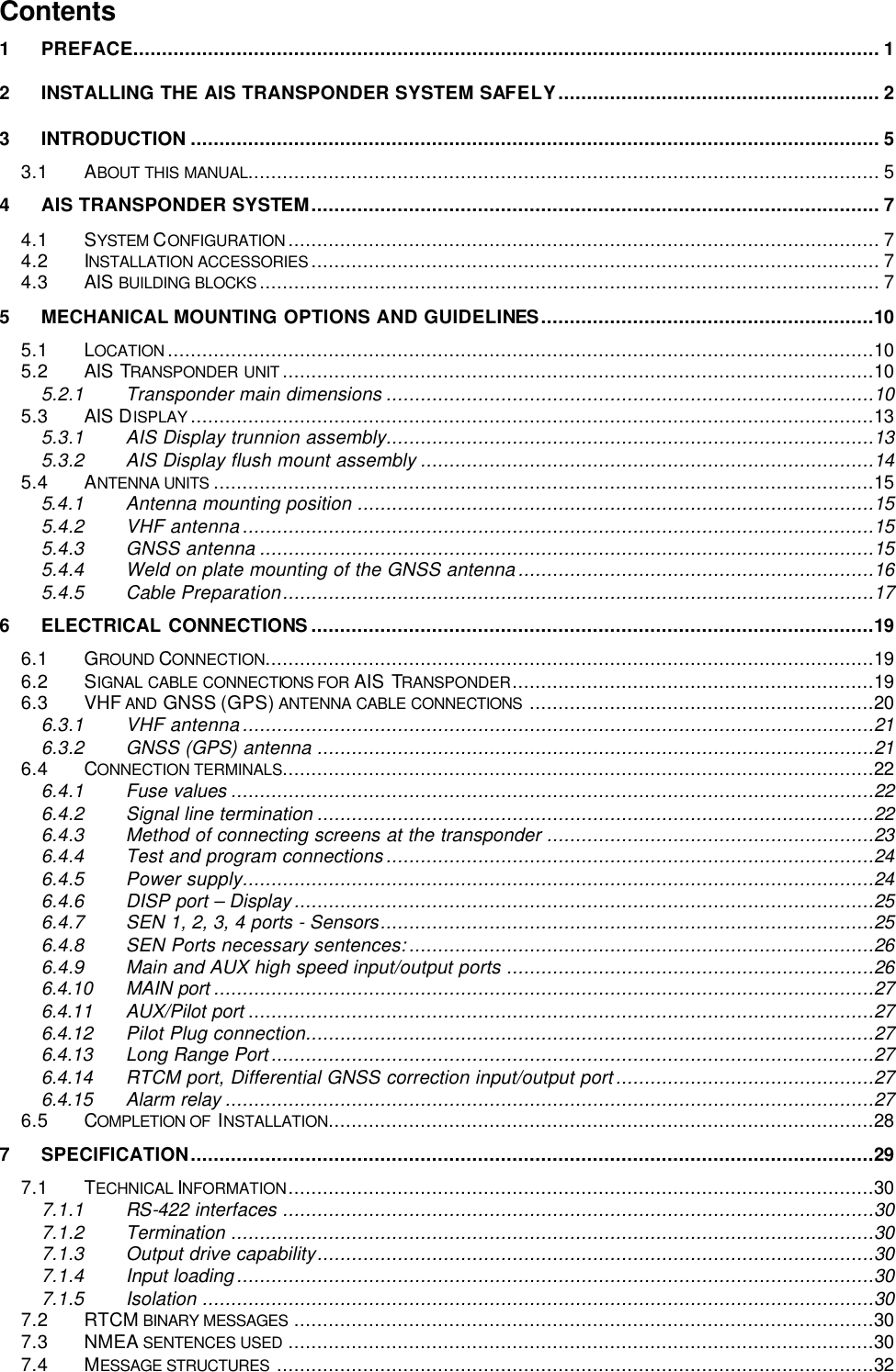       Contents 1 PREFACE.................................................................................................................................. 1 2 INSTALLING THE AIS TRANSPONDER SYSTEM SAFELY........................................................ 2 3 INTRODUCTION ........................................................................................................................ 5 3.1 ABOUT THIS MANUAL.............................................................................................................. 5 4 AIS TRANSPONDER SYSTEM................................................................................................... 7 4.1 SYSTEM CONFIGURATION ....................................................................................................... 7 4.2 INSTALLATION ACCESSORIES ................................................................................................... 7 4.3 AIS BUILDING BLOCKS ............................................................................................................ 7 5 MECHANICAL MOUNTING OPTIONS AND GUIDELINES..........................................................10 5.1 LOCATION ...........................................................................................................................10 5.2 AIS TRANSPONDER UNIT .......................................................................................................10 5.2.1 Transponder main dimensions .....................................................................................10 5.3 AIS DISPLAY .......................................................................................................................13 5.3.1 AIS Display trunnion assembly.....................................................................................13 5.3.2 AIS Display flush mount assembly ...............................................................................14 5.4 ANTENNA UNITS ...................................................................................................................15 5.4.1 Antenna mounting position ..........................................................................................15 5.4.2 VHF antenna..............................................................................................................15 5.4.3 GNSS antenna ...........................................................................................................15 5.4.4 Weld on plate mounting of the GNSS antenna..............................................................16 5.4.5 Cable Preparation.......................................................................................................17 6 ELECTRICAL CONNECTIONS ..................................................................................................19 6.1 GROUND CONNECTION..........................................................................................................19 6.2 SIGNAL CABLE CONNECTIONS FOR AIS TRANSPONDER...............................................................19 6.3 VHF AND  GNSS (GPS) ANTENNA CABLE CONNECTIONS ............................................................20 6.3.1 VHF antenna..............................................................................................................21 6.3.2 GNSS (GPS) antenna .................................................................................................21 6.4 CONNECTION TERMINALS.......................................................................................................22 6.4.1 Fuse values ................................................................................................................22 6.4.2 Signal line termination .................................................................................................22 6.4.3 Method of connecting screens at the transponder .........................................................23 6.4.4 Test and program connections.....................................................................................24 6.4.5 Power supply..............................................................................................................24 6.4.6 DISP port – Display.....................................................................................................25 6.4.7 SEN 1, 2, 3, 4 ports - Sensors......................................................................................25 6.4.8 SEN Ports necessary sentences:.................................................................................26 6.4.9 Main and AUX high speed input/output ports ................................................................26 6.4.10 MAIN port ...................................................................................................................27 6.4.11 AUX/Pilot port .............................................................................................................27 6.4.12 Pilot Plug connection...................................................................................................27 6.4.13 Long Range Port.........................................................................................................27 6.4.14 RTCM port, Differential GNSS correction input/output port.............................................27 6.4.15 Alarm relay .................................................................................................................27 6.5 COMPLETION OF  INSTALLATION...............................................................................................28 7 SPECIFICATION.......................................................................................................................29 7.1 TECHNICAL INFORMATION......................................................................................................30 7.1.1 RS-422 interfaces .......................................................................................................30 7.1.2 Termination ................................................................................................................30 7.1.3 Output drive capability.................................................................................................30 7.1.4 Input loading...............................................................................................................30 7.1.5 Isolation .....................................................................................................................30 7.2 RTCM BINARY MESSAGES .....................................................................................................30 7.3 NMEA SENTENCES USED ......................................................................................................30 7.4 MESSAGE STRUCTURES ........................................................................................................32 