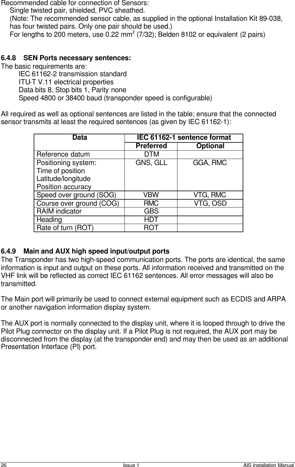    26 Issue 1 AIS Installation Manual Recommended cable for connection of Sensors: Single twisted pair, shielded, PVC sheathed. (Note: The recommended sensor cable, as supplied in the optional Installation Kit 89-038, has four twisted pairs. Only one pair should be used.) For lengths to 200 meters, use 0.22 mm2 (7/32); Belden 8102 or equivalent (2 pairs)   6.4.8 SEN Ports necessary sentences: The basic requirements are: IEC 61162-2 transmission standard ITU-T V.11 electrical properties Data bits 8, Stop bits 1, Parity none Speed 4800 or 38400 baud (transponder speed is configurable)  All required as well as optional sentences are listed in the table; ensure that the connected sensor transmits at least the required sentences (as given by IEC 61162-1):  IEC 61162-1 sentence format Data Preferred Optional Reference datum  DTM   Positioning system:  Time of position Latitude/longitude  Position accuracy GNS, GLL GGA, RMC Speed over ground (SOG) VBW VTG, RMC Course over ground (COG) RMC VTG, OSD RAIM indicator GBS   Heading HDT   Rate of turn (ROT) ROT     6.4.9 Main and AUX high speed input/output ports The Transponder has two high-speed communication ports. The ports are identical, the same information is input and output on these ports. All information received and transmitted on the VHF link will be reflected as correct IEC 61162 sentences. All error messages will also be transmitted.  The Main port will primarily be used to connect external equipment such as ECDIS and ARPA or another navigation information display system.  The AUX port is normally connected to the display unit, where it is looped through to drive the Pilot Plug connector on the display unit. If a Pilot Plug is not required, the AUX port may be disconnected from the display (at the transponder end) and may then be used as an additional Presentation Interface (PI) port.   