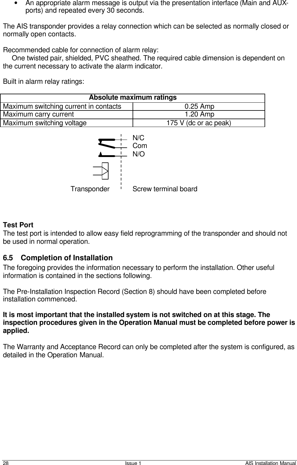    28 Issue 1 AIS Installation Manual • An appropriate alarm message is output via the presentation interface (Main and AUX-ports) and repeated every 30 seconds.  The AIS transponder provides a relay connection which can be selected as normally closed or normally open contacts.  Recommended cable for connection of alarm relay:  One twisted pair, shielded, PVC sheathed. The required cable dimension is dependent on the current necessary to activate the alarm indicator.   Built in alarm relay ratings:  Absolute maximum ratings Maximum switching current in contacts 0.25 Amp Maximum carry current 1.20 Amp Maximum switching voltage 175 V (dc or ac peak)             Test Port The test port is intended to allow easy field reprogramming of the transponder and should not be used in normal operation.   6.5 Completion of Installation The foregoing provides the information necessary to perform the installation. Other useful information is contained in the sections following.  The Pre-Installation Inspection Record (Section 8) should have been completed before installation commenced.   It is most important that the installed system is not switched on at this stage. The inspection procedures given in the Operation Manual must be completed before power is applied.   The Warranty and Acceptance Record can only be completed after the system is configured, as detailed in the Operation Manual. Transponder Screw terminal board N/C Com N/O 