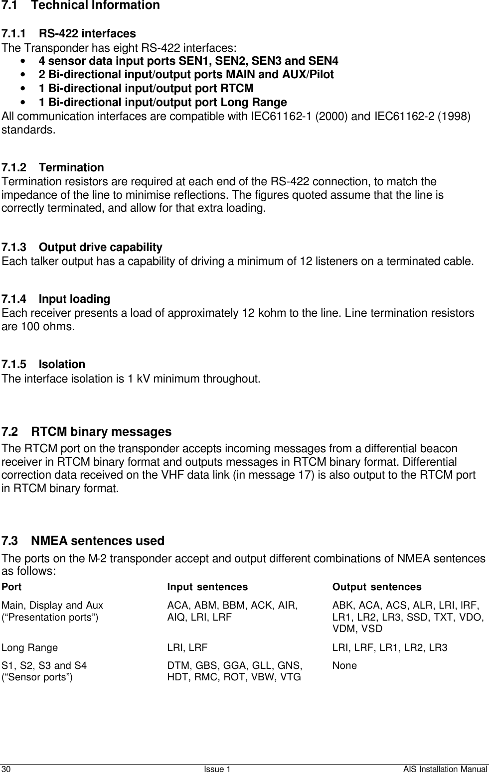    30 Issue 1 AIS Installation Manual 7.1 Technical Information  7.1.1 RS-422 interfaces The Transponder has eight RS-422 interfaces:  • 4 sensor data input ports SEN1, SEN2, SEN3 and SEN4 • 2 Bi-directional input/output ports MAIN and AUX/Pilot • 1 Bi-directional input/output port RTCM • 1 Bi-directional input/output port Long Range  All communication interfaces are compatible with IEC61162-1 (2000) and IEC61162-2 (1998) standards.   7.1.2 Termination Termination resistors are required at each end of the RS-422 connection, to match the impedance of the line to minimise reflections. The figures quoted assume that the line is correctly terminated, and allow for that extra loading.   7.1.3 Output drive capability Each talker output has a capability of driving a minimum of 12 listeners on a terminated cable.   7.1.4 Input loading Each receiver presents a load of approximately 12 kohm to the line. Line termination resistors are 100 ohms.   7.1.5 Isolation The interface isolation is 1 kV minimum throughout.    7.2 RTCM binary messages The RTCM port on the transponder accepts incoming messages from a differential beacon receiver in RTCM binary format and outputs messages in RTCM binary format. Differential correction data received on the VHF data link (in message 17) is also output to the RTCM port in RTCM binary format.    7.3 NMEA sentences used  The ports on the M-2 transponder accept and output different combinations of NMEA sentences as follows: Port Input sentences Output sentences Main, Display and Aux (“Presentation ports”) ACA, ABM, BBM, ACK, AIR, AIQ, LRI, LRF ABK, ACA, ACS, ALR, LRI, lRF, LR1, LR2, LR3, SSD, TXT, VDO, VDM, VSD Long Range LRI, LRF LRI, LRF, LR1, LR2, LR3 S1, S2, S3 and S4 (“Sensor ports”) DTM, GBS, GGA, GLL, GNS, HDT, RMC, ROT, VBW, VTG None  