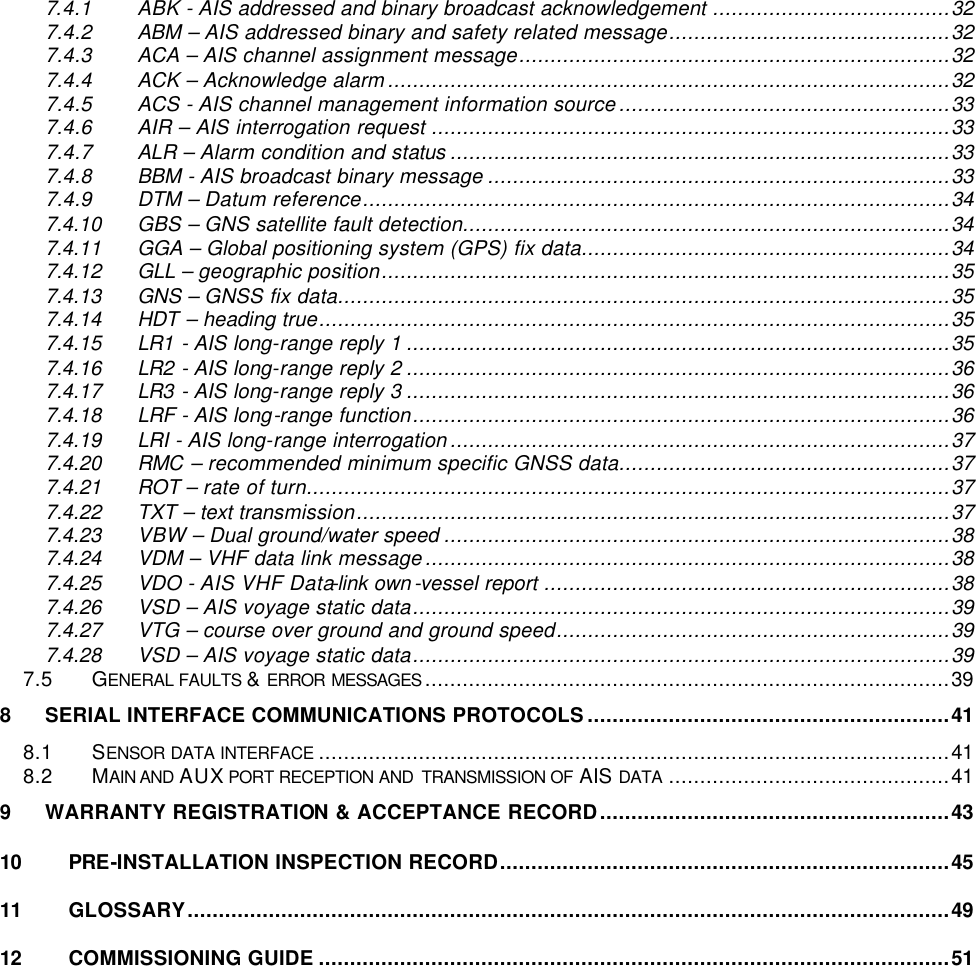     7.4.1 ABK - AIS addressed and binary broadcast acknowledgement ......................................32 7.4.2 ABM – AIS addressed binary and safety related message.............................................32 7.4.3 ACA – AIS channel assignment message.....................................................................32 7.4.4 ACK – Acknowledge alarm..........................................................................................32 7.4.5 ACS - AIS channel management information source.....................................................33 7.4.6 AIR – AIS interrogation request ...................................................................................33 7.4.7 ALR – Alarm condition and status ................................................................................33 7.4.8 BBM - AIS broadcast binary message ..........................................................................33 7.4.9 DTM – Datum reference..............................................................................................34 7.4.10 GBS – GNS satellite fault detection..............................................................................34 7.4.11 GGA – Global positioning system (GPS) fix data...........................................................34 7.4.12 GLL – geographic position...........................................................................................35 7.4.13 GNS – GNSS fix data..................................................................................................35 7.4.14 HDT – heading true.....................................................................................................35 7.4.15 LR1 - AIS long-range reply 1 .......................................................................................35 7.4.16 LR2 - AIS long-range reply 2 .......................................................................................36 7.4.17 LR3 - AIS long-range reply 3 .......................................................................................36 7.4.18 LRF - AIS long-range function......................................................................................36 7.4.19 LRI - AIS long-range interrogation................................................................................37 7.4.20 RMC – recommended minimum specific GNSS data.....................................................37 7.4.21 ROT – rate of turn.......................................................................................................37 7.4.22 TXT – text transmission...............................................................................................37 7.4.23 VBW – Dual ground/water speed .................................................................................38 7.4.24 VDM – VHF data link message....................................................................................38 7.4.25 VDO - AIS VHF Data-link own-vessel report .................................................................38 7.4.26 VSD – AIS voyage static data......................................................................................39 7.4.27 VTG – course over ground and ground speed...............................................................39 7.4.28 VSD – AIS voyage static data......................................................................................39 7.5 GENERAL FAULTS &amp; ERROR MESSAGES ....................................................................................39 8 SERIAL INTERFACE COMMUNICATIONS PROTOCOLS..........................................................41 8.1 SENSOR DATA INTERFACE .....................................................................................................41 8.2 MAIN AND AUX PORT RECEPTION AND  TRANSMISSION OF AIS DATA .............................................41 9 WARRANTY REGISTRATION &amp; ACCEPTANCE RECORD........................................................43 10 PRE-INSTALLATION INSPECTION RECORD........................................................................45 11 GLOSSARY..........................................................................................................................49 12 COMMISSIONING GUIDE .....................................................................................................51 