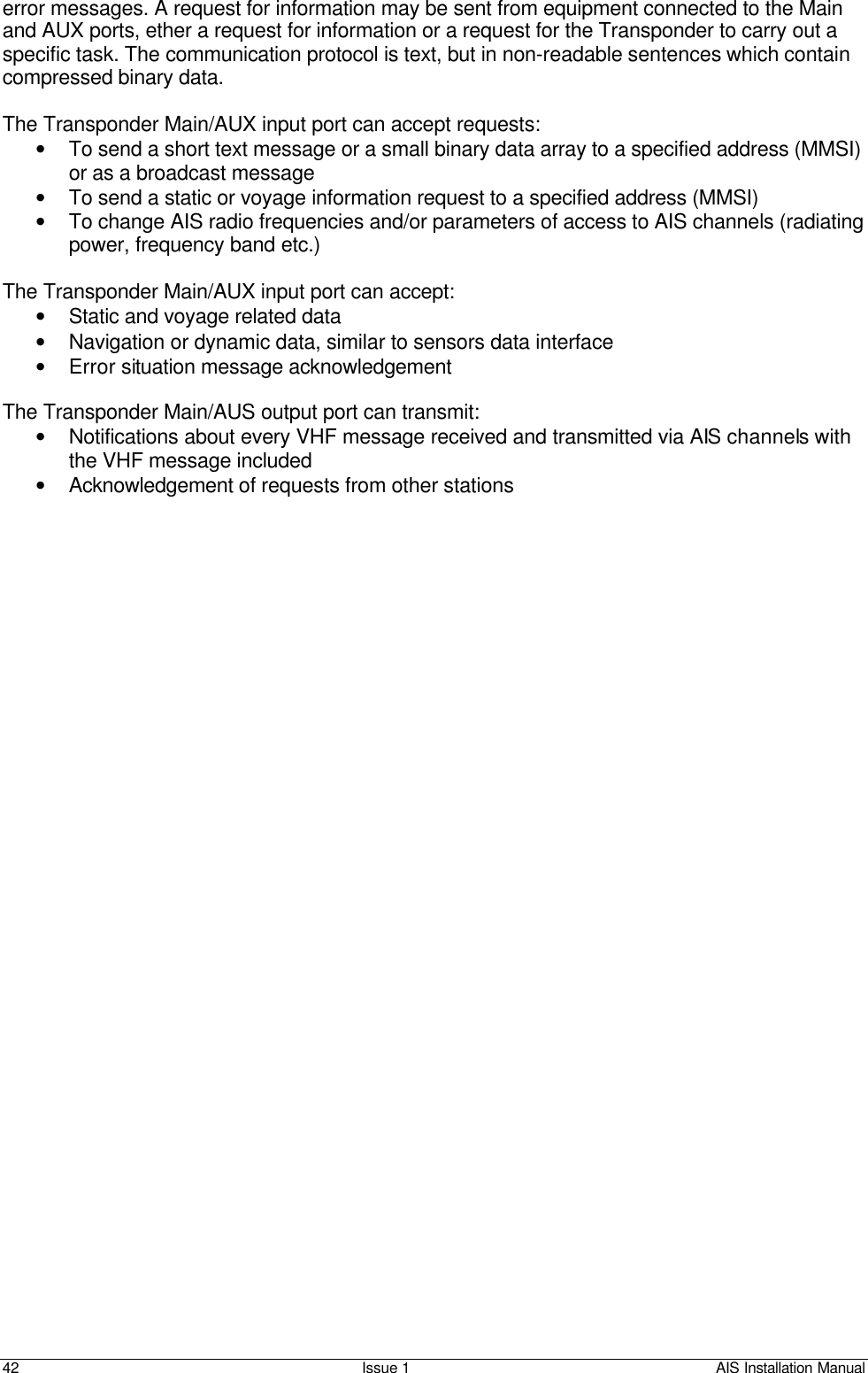    42 Issue 1 AIS Installation Manual error messages. A request for information may be sent from equipment connected to the Main and AUX ports, ether a request for information or a request for the Transponder to carry out a specific task. The communication protocol is text, but in non-readable sentences which contain compressed binary data.  The Transponder Main/AUX input port can accept requests: • To send a short text message or a small binary data array to a specified address (MMSI) or as a broadcast message • To send a static or voyage information request to a specified address (MMSI) • To change AIS radio frequencies and/or parameters of access to AIS channels (radiating power, frequency band etc.)  The Transponder Main/AUX input port can accept: • Static and voyage related data • Navigation or dynamic data, similar to sensors data interface • Error situation message acknowledgement  The Transponder Main/AUS output port can transmit: • Notifications about every VHF message received and transmitted via AIS channels with the VHF message included • Acknowledgement of requests from other stations          