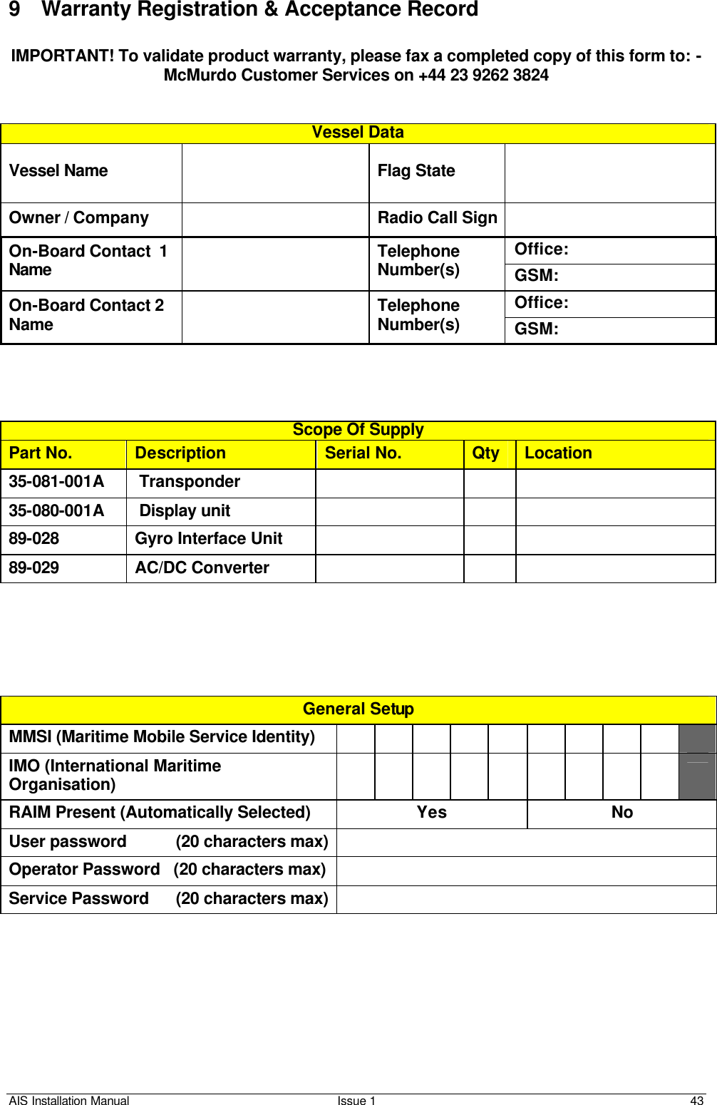 AIS Installation Manual Issue 1 43     9 Warranty Registration &amp; Acceptance Record  IMPORTANT! To validate product warranty, please fax a completed copy of this form to: - McMurdo Customer Services on +44 23 9262 3824   Vessel Data Vessel Name    Flag State   Owner / Company    Radio Call Sign  Office: On-Board Contact  1 Name  Telephone Number(s) GSM: Office: On-Board Contact 2 Name   Telephone Number(s) GSM:     Scope Of Supply Part No. Description Serial No. Qty Location 35-081-001A  Transponder       35-080-001A   Display unit       89-028 Gyro Interface Unit       89-029 AC/DC Converter             General Setup MMSI (Maritime Mobile Service Identity)           IMO (International Maritime Organisation)           RAIM Present (Automatically Selected) Yes No User password           (20 characters max)  Operator Password   (20 characters max)   Service Password      (20 characters max)      