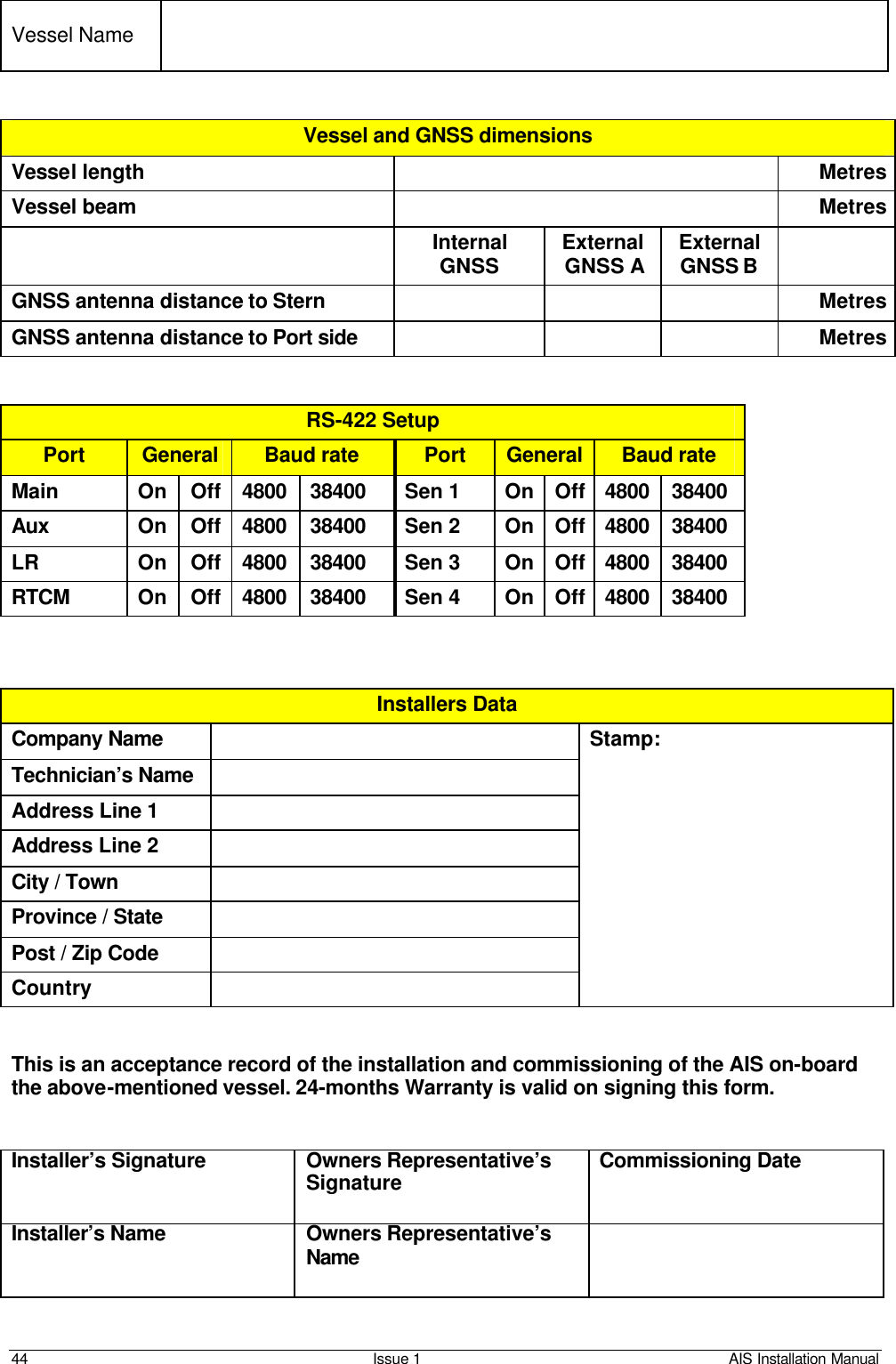    44 Issue 1 AIS Installation Manual   Vessel Name     Vessel and GNSS dimensions Vessel length    Metres Vessel beam    Metres  Internal GNSS External GNSS A External GNSS B  GNSS antenna distance to Stern    Metres GNSS antenna distance to Port side    Metres   RS-422 Setup Port General Baud rate Port General Baud rate Main On Off 4800 38400 Sen 1 On Off 4800 38400 Aux On Off 4800 38400 Sen 2 On Off 4800 38400 LR On Off 4800 38400 Sen 3 On Off 4800 38400 RTCM On Off 4800 38400 Sen 4 On Off 4800 38400    Installers Data Company Name  Stamp: Technician’s Name    Address Line 1  Address Line 2  City / Town  Province / State  Post / Zip Code  Country     This is an acceptance record of the installation and commissioning of the AIS on-board the above-mentioned vessel. 24-months Warranty is valid on signing this form.   Installer’s Signature Owners Representative’s Signature Commissioning Date Installer’s Name Owners Representative’s Name   