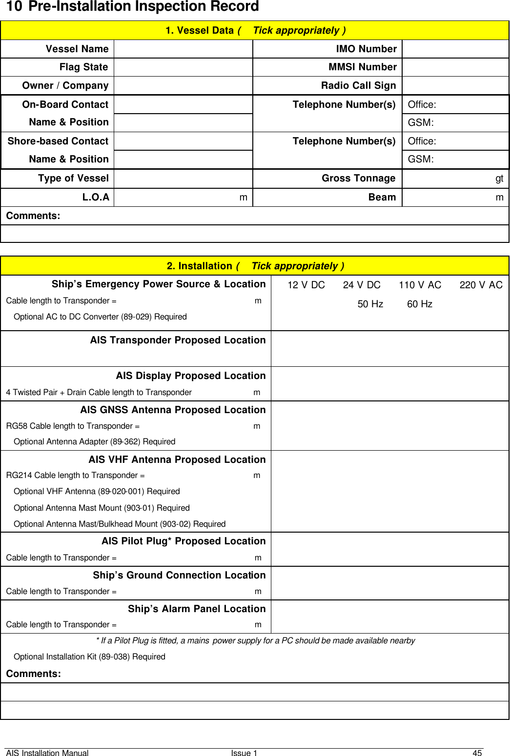 AIS Installation Manual Issue 1 45     10 Pre-Installation Inspection Record 1. Vessel Data (  Tick appropriately ) Vessel Name    IMO Number  Flag State    MMSI Number  Owner / Company    Radio Call Sign   Office: On-Board Contact  Name &amp; Position  Telephone Number(s) GSM:  Office: Shore-based Contact  Name &amp; Position  Telephone Number(s) GSM: Type of Vessel  Gross Tonnage gt L.O.A m Beam m Comments:   2. Installation (  Tick appropriately ) Ship’s Emergency Power Source &amp; Location Cable length to Transponder =                                                             m  Optional AC to DC Converter (89-029) Required  12 V DC    24 V DC    110 V AC    220 V AC  50 Hz      60 Hz  AIS Transponder Proposed Location   AIS Display Proposed Location 4 Twisted Pair + Drain Cable length to Transponder                           m   AIS GNSS Antenna Proposed Location RG58 Cable length to Transponder =                                                  m   Optional Antenna Adapter (89-362) Required  AIS VHF Antenna Proposed Location RG214 Cable length to Transponder =                                                m   Optional VHF Antenna (89-020-001) Required  Optional Antenna Mast Mount (903-01) Required  Optional Antenna Mast/Bulkhead Mount (903-02) Required  AIS Pilot Plug* Proposed Location  Cable length to Transponder =                                                             m  Ship’s Ground Connection Location Cable length to Transponder =                                                             m  Ship’s Alarm Panel Location Cable length to Transponder =                                                             m  * If a Pilot Plug is fitted, a mains  power supply for a PC should be made available nearby  Optional Installation Kit (89-038) Required Comments:    