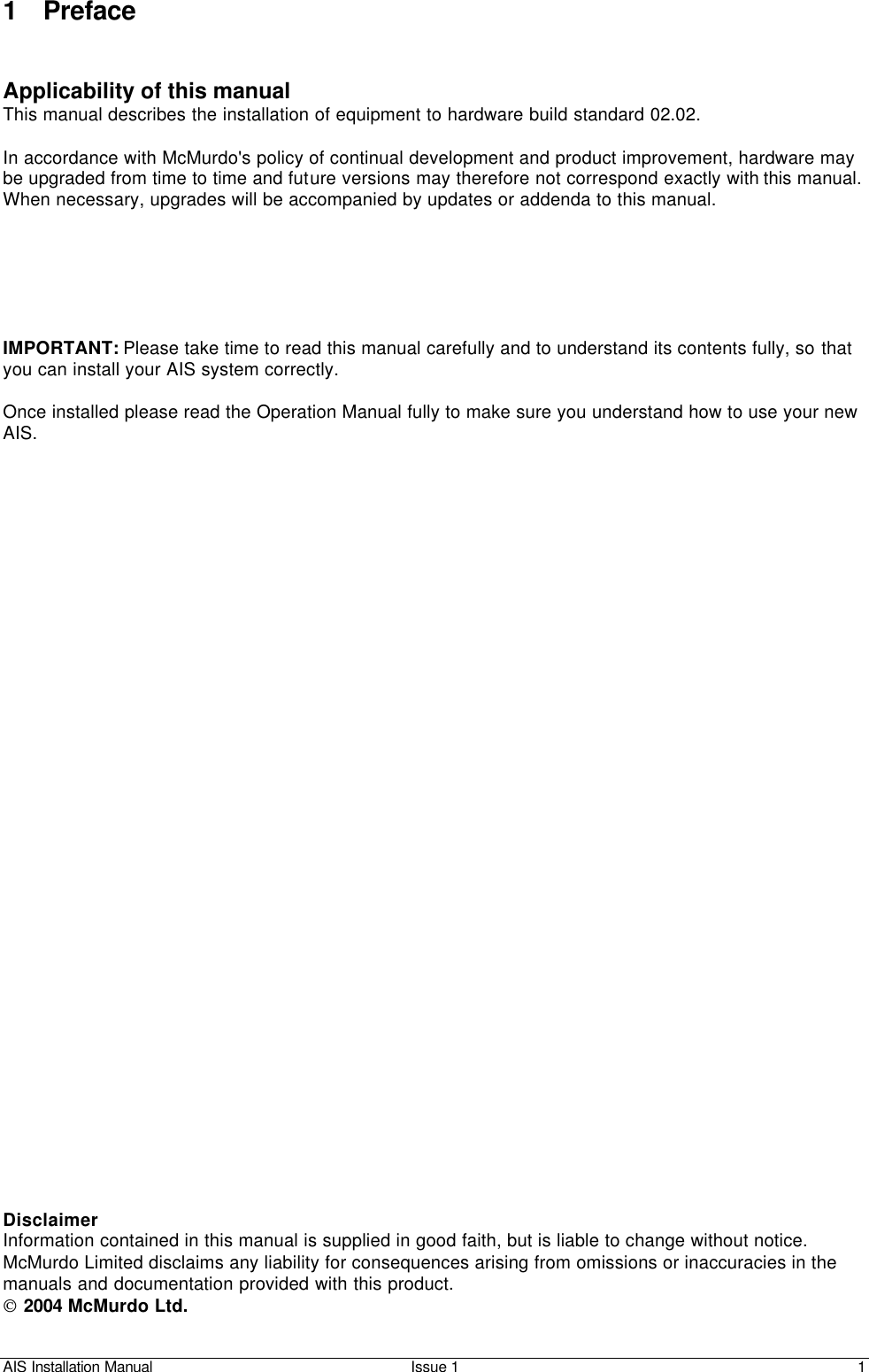 AIS Installation Manual Issue 1 1     1 Preface   Applicability of this manual This manual describes the installation of equipment to hardware build standard 02.02.   In accordance with McMurdo&apos;s policy of continual development and product improvement, hardware may be upgraded from time to time and future versions may therefore not correspond exactly with this manual. When necessary, upgrades will be accompanied by updates or addenda to this manual.       IMPORTANT: Please take time to read this manual carefully and to understand its contents fully, so that you can install your AIS system correctly.  Once installed please read the Operation Manual fully to make sure you understand how to use your new AIS.                                     Disclaimer Information contained in this manual is supplied in good faith, but is liable to change without notice. McMurdo Limited disclaims any liability for consequences arising from omissions or inaccuracies in the manuals and documentation provided with this product.  2004 McMurdo Ltd. 