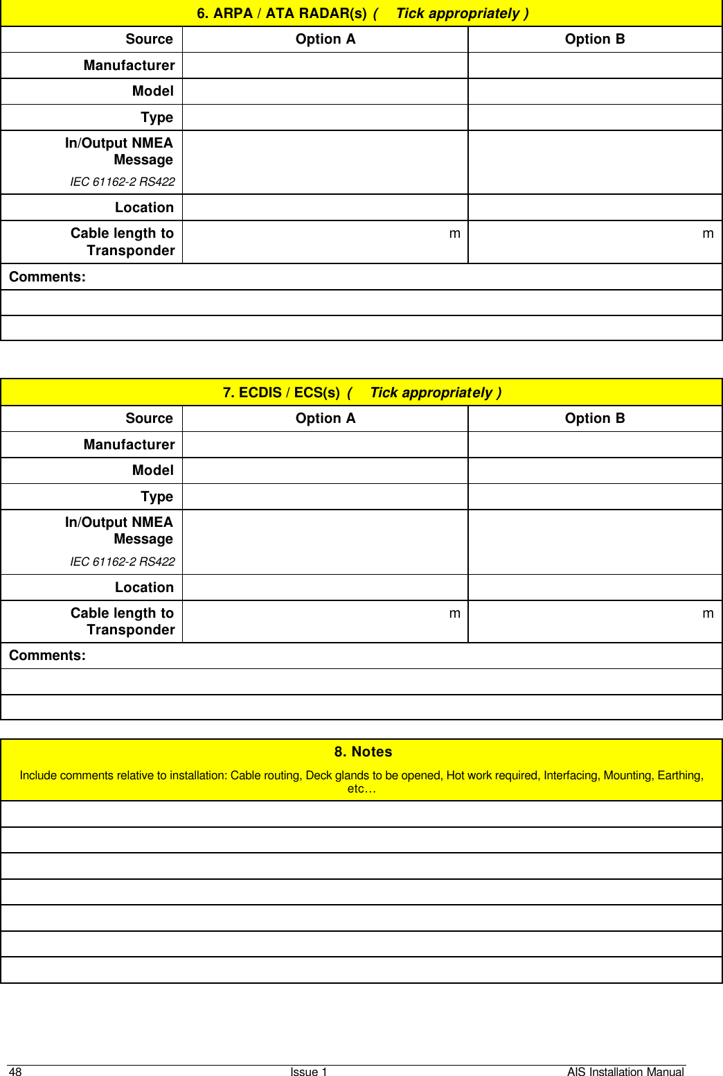    48 Issue 1 AIS Installation Manual 6. ARPA / ATA RADAR(s) (  Tick appropriately ) Source Option A Option B Manufacturer    Model     Type     In/Output NMEA Message IEC 61162-2 RS422    Location    Cable length to Transponder m  m  Comments:     7. ECDIS / ECS(s) (  Tick appropriately ) Source Option A Option B Manufacturer    Model     Type     In/Output NMEA Message IEC 61162-2 RS422    Location    Cable length to Transponder m  m  Comments:    8. Notes Include comments relative to installation: Cable routing, Deck glands to be opened, Hot work required, Interfacing, Mounting, Earthing, etc…          