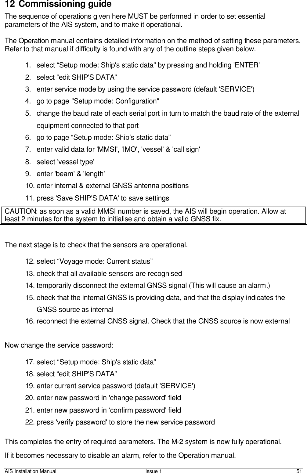 AIS Installation Manual Issue 1 51     12 Commissioning guide The sequence of operations given here MUST be performed in order to set essential parameters of the AIS system, and to make it operational.   The Operation manual contains detailed information on the method of setting these parameters. Refer to that manual if difficulty is found with any of the outline steps given below.    1. select “Setup mode: Ship&apos;s static data” by pressing and holding &apos;ENTER&apos; 2. select “edit SHIP&apos;S DATA” 3. enter service mode by using the service password (default &apos;SERVICE&apos;) 4. go to page &quot;Setup mode: Configuration&quot; 5. change the baud rate of each serial port in turn to match the baud rate of the external equipment connected to that port 6. go to page “Setup mode: Ship’s static data” 7. enter valid data for &apos;MMSI&apos;, &apos;IMO&apos;, &apos;vessel&apos; &amp; &apos;call sign&apos; 8. select &apos;vessel type&apos; 9. enter &apos;beam&apos; &amp; &apos;length&apos; 10. enter internal &amp; external GNSS antenna positions 11. press &apos;Save SHIP&apos;S DATA&apos; to save settings CAUTION: as soon as a valid MMSI number is saved, the AIS will begin operation. Allow at least 2 minutes for the system to initialise and obtain a valid GNSS fix.   The next stage is to check that the sensors are operational.  12. select “Voyage mode: Current status” 13. check that all available sensors are recognised 14. temporarily disconnect the external GNSS signal (This will cause an alarm.) 15. check that the internal GNSS is providing data, and that the display indicates the GNSS source as internal 16. reconnect the external GNSS signal. Check that the GNSS source is now external   Now change the service password:  17. select “Setup mode: Ship&apos;s static data”  18. select “edit SHIP&apos;S DATA” 19. enter current service password (default &apos;SERVICE&apos;) 20. enter new password in &apos;change password&apos; field 21. enter new password in ‘confirm password&apos; field   22. press &apos;verify password&apos; to store the new service password  This completes the entry of required parameters. The M-2 system is now fully operational.  If it becomes necessary to disable an alarm, refer to the Operation manual. 