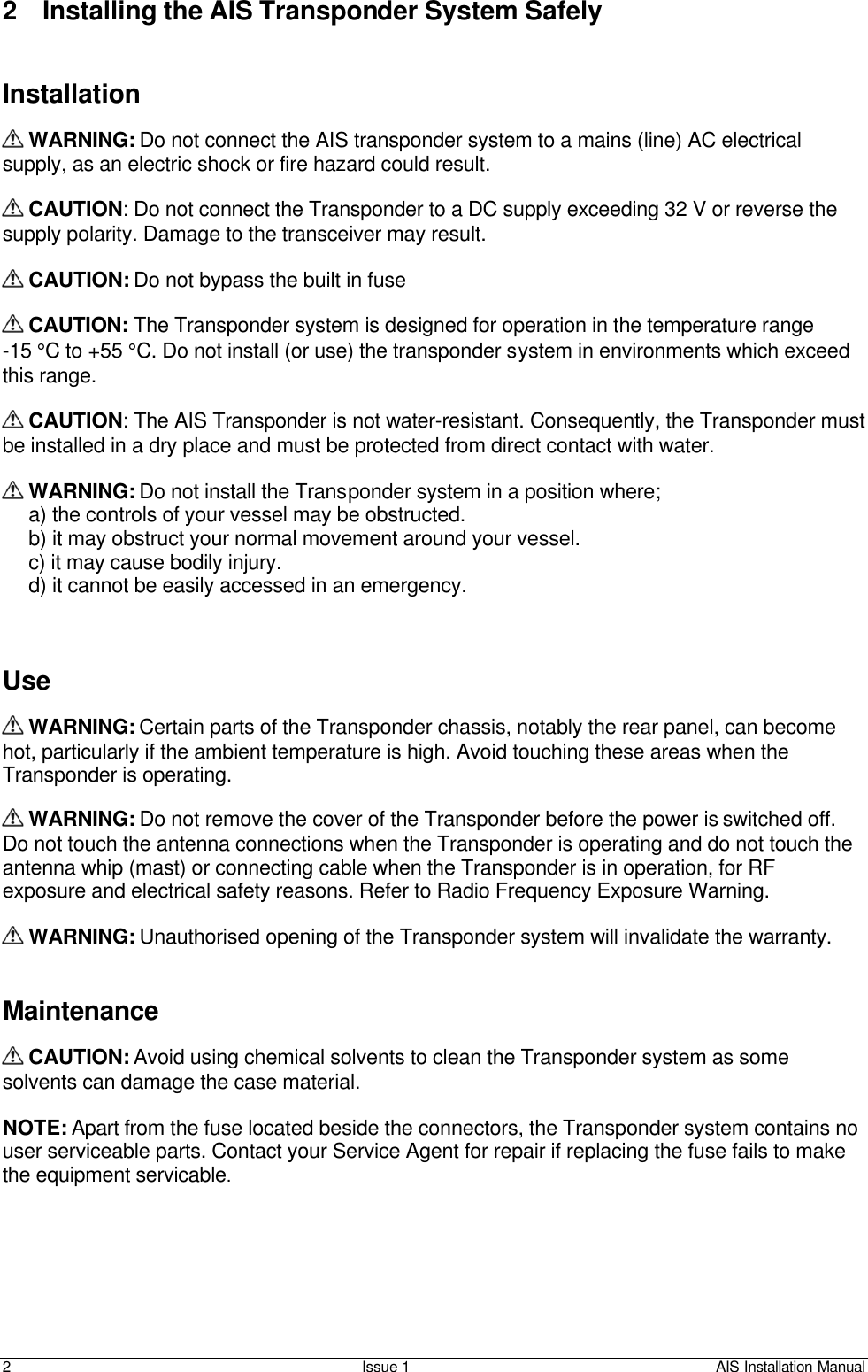    2 Issue 1 AIS Installation Manual 2 Installing the AIS Transponder System Safely    Installation    WARNING: Do not connect the AIS transponder system to a mains (line) AC electrical supply, as an electric shock or fire hazard could result.   CAUTION: Do not connect the Transponder to a DC supply exceeding 32 V or reverse the supply polarity. Damage to the transceiver may result.   CAUTION: Do not bypass the built in fuse   CAUTION: The Transponder system is designed for operation in the temperature range  -15 °C to +55 °C. Do not install (or use) the transponder system in environments which exceed this range.   CAUTION: The AIS Transponder is not water-resistant. Consequently, the Transponder must be installed in a dry place and must be protected from direct contact with water.   WARNING: Do not install the Transponder system in a position where; a) the controls of your vessel may be obstructed. b) it may obstruct your normal movement around your vessel. c) it may cause bodily injury. d) it cannot be easily accessed in an emergency.    Use   WARNING: Certain parts of the Transponder chassis, notably the rear panel, can become hot, particularly if the ambient temperature is high. Avoid touching these areas when the Transponder is operating.   WARNING: Do not remove the cover of the Transponder before the power is switched off. Do not touch the antenna connections when the Transponder is operating and do not touch the antenna whip (mast) or connecting cable when the Transponder is in operation, for RF exposure and electrical safety reasons. Refer to Radio Frequency Exposure Warning.   WARNING: Unauthorised opening of the Transponder system will invalidate the warranty.   Maintenance   CAUTION: Avoid using chemical solvents to clean the Transponder system as some solvents can damage the case material.  NOTE: Apart from the fuse located beside the connectors, the Transponder system contains no user serviceable parts. Contact your Service Agent for repair if replacing the fuse fails to make the equipment servicable.  