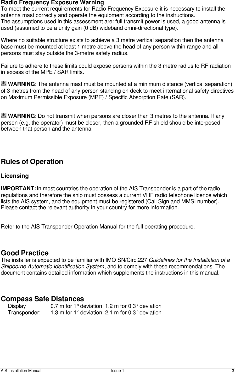 AIS Installation Manual Issue 1 3     Radio Frequency Exposure Warning To meet the current requirements for Radio Frequency Exposure it is necessary to install the antenna mast correctly and operate the equipment according to the instructions. The assumptions used in this assessment are: full transmit power is used, a good antenna is used (assumed to be a unity gain (0 dB) wideband omni-directional type).  Where no suitable structure exists to achieve a 3 metre vertical separation then the antenna base must be mounted at least 1 metre above the head of any person within range and all persons must stay outside the 3-metre safety radius.  Failure to adhere to these limits could expose persons within the 3 metre radius to RF radiation in excess of the MPE / SAR limits.   WARNING: The antenna mast must be mounted at a minimum distance (vertical separation) of 3 metres from the head of any person standing on deck to meet international safety directives on Maximum Permissible Exposure (MPE) / Specific Absorption Rate (SAR).    WARNING: Do not transmit when persons are closer than 3 metres to the antenna. If any person (e.g. the operator) must be closer, then a grounded RF shield should be interposed between that person and the antenna.     Rules of Operation  Licensing  IMPORTANT: In most countries the operation of the AIS Transponder is a part of the radio regulations and therefore the ship must possess a current VHF radio telephone licence which lists the AIS system, and the equipment must be registered (Call Sign and MMSI number). Please contact the relevant authority in your country for more information.   Refer to the AIS Transponder Operation Manual for the full operating procedure.    Good Practice The installer is expected to be familiar with IMO SN/Circ.227 Guidelines for the Installation of a Shipborne Automatic Identification System, and to comply with these recommendations. The document contains detailed information which supplements the instructions in this manual.     Compass Safe Distances Display         0.7 m for 1° deviation; 1.2 m for 0.3° deviation Transponder:    1.3 m for 1° deviation; 2.1 m for 0.3° deviation 