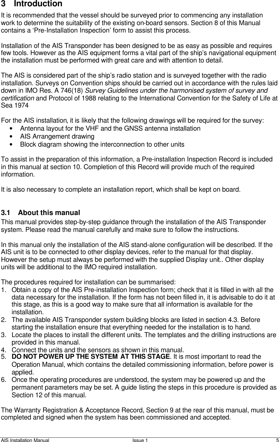 AIS Installation Manual Issue 1 5     3 Introduction It is recommended that the vessel should be surveyed prior to commencing any installation work to determine the suitability of the existing on-board sensors. Section 8 of this Manual contains a ‘Pre-Installation Inspection’ form to assist this process.  Installation of the AIS Transponder has been designed to be as easy as possible and requires few tools. However as the AIS equipment forms a vital part of the ship’s navigational equipment the installation must be performed with great care and with attention to detail.  The AIS is considered part of the ship’s radio station and is surveyed together with the radio installation. Surveys on Convention ships should be carried out in accordance with the rules laid down in IMO Res. A 746(18) Survey Guidelines under the harmonised system of survey and certification and Protocol of 1988 relating to the International Convention for the Safety of Life at Sea 1974  For the AIS installation, it is likely that the following drawings will be required for the survey: • Antenna layout for the VHF and the GNSS antenna installation  • AIS Arrangement drawing  • Block diagram showing the interconnection to other units   To assist in the preparation of this information, a Pre-installation Inspection Record is included in this manual at section 10. Completion of this Record will provide much of the required information.   It is also necessary to complete an installation report, which shall be kept on board.   3.1 About this manual This manual provides step-by-step guidance through the installation of the AIS Transponder system. Please read the manual carefully and make sure to follow the instructions.   In this manual only the installation of the AIS stand-alone configuration will be described. If the AIS unit is to be connected to other display devices, refer to the manual for that display. However the setup must always be performed with the supplied Display unit.. Other display units will be additional to the IMO required installation.  The procedures required for installation can be summarised: 1. Obtain a copy of the AIS Pre-installation Inspection form; check that it is filled in with all the data necessary for the installation. If the form has not been filled in, it is advisable to do it at this stage, as this is a good way to make sure that all information is available for the installation.  2. The available AIS Transponder system building blocks are listed in section 4.3. Before starting the installation ensure that everything needed for the installation is to hand. 3. Locate the places to install the different units. The templates and the drilling instructions are provided in this manual. 4. Connect the units and the sensors as shown in this manual. 5. DO NOT POWER UP THE SYSTEM AT THIS STAGE. It is most important to read the Operation Manual, which contains the detailed commissioning information, before power is applied. 6. Once the operating procedures are understood, the system may be powered up and the permanent parameters may be set. A guide listing the steps in this procedure is provided as Section 12 of this manual.   The Warranty Registration &amp; Acceptance Record, Section 9 at the rear of this manual, must be completed and signed when the system has been commissioned and accepted.    