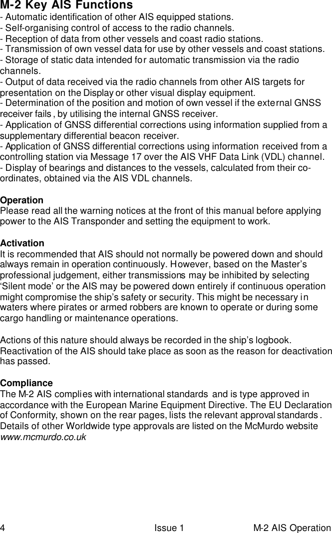  4 Issue 1 M-2 AIS Operation M-2 Key AIS Functions - Automatic identification of other AIS equipped stations. - Self-organising control of access to the radio channels. - Reception of data from other vessels and coast radio stations. - Transmission of own vessel data for use by other vessels and coast stations. - Storage of static data intended for automatic transmission via the radio channels. - Output of data received via the radio channels from other AIS targets for presentation on the Display or other visual display equipment. - Determination of the position and motion of own vessel if the external GNSS receiver fails , by utilising the internal GNSS receiver. - Application of GNSS differential corrections using information supplied from a supplementary differential beacon receiver. - Application of GNSS differential corrections using information received from a controlling station via Message 17 over the AIS VHF Data Link (VDL) channel. - Display of bearings and distances to the vessels, calculated from their co-ordinates, obtained via the AIS VDL channels.  Operation Please read all the warning notices at the front of this manual before applying power to the AIS Transponder and setting the equipment to work.  Activation It is recommended that AIS should not normally be powered down and should always remain in operation continuously. However, based on the Master’s professional judgement, either transmissions may be inhibited by selecting ‘Silent mode’ or the AIS may be powered down entirely if continuous operation might compromise the ship’s safety or security. This might be necessary in waters where pirates or armed robbers are known to operate or during some cargo handling or maintenance operations.  Actions of this nature should always be recorded in the ship’s logbook. Reactivation of the AIS should take place as soon as the reason for deactivation has passed.   Compliance The M-2 AIS complies with international standards  and is type approved in accordance with the European Marine Equipment Directive. The EU Declaration of Conformity, shown on the rear pages, lists the relevant approval standards . Details of other Worldwide type approvals are listed on the McMurdo website www.mcmurdo.co.uk    