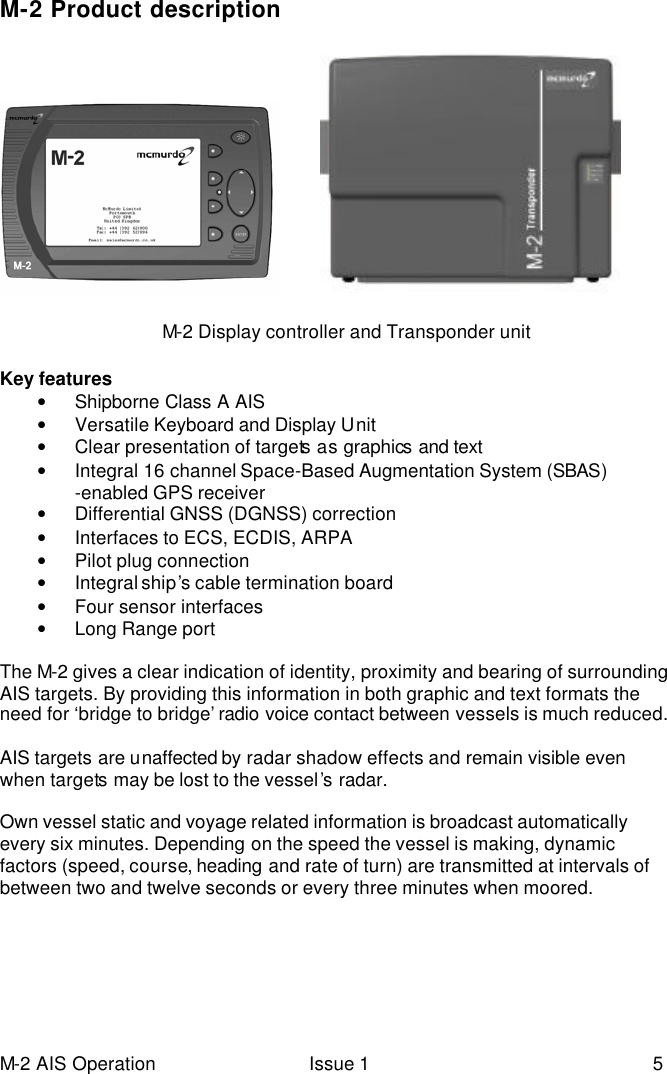 M-2 AIS Operation Issue 1 5 M-2 Product description                 Key features • Shipborne Class A AIS   • Versatile Keyboard and Display Unit  • Clear presentation of targets as graphics and text • Integral 16 channel Space-Based Augmentation System (SBAS) -enabled GPS receiver  • Differential GNSS (DGNSS) correction     • Interfaces to ECS, ECDIS, ARPA • Pilot plug connection • Integral ship’s cable termination board • Four sensor interfaces  • Long Range port  The M-2 gives a clear indication of identity, proximity and bearing of surrounding AIS targets. By providing this information in both graphic and text formats the need for ‘bridge to bridge’ radio voice contact between vessels is much reduced.  AIS targets are unaffected by radar shadow effects and remain visible even when targets may be lost to the vessel’s radar.   Own vessel static and voyage related information is broadcast automatically every six minutes. Depending on the speed the vessel is making, dynamic factors (speed, course, heading and rate of turn) are transmitted at intervals of between two and twelve seconds or every three minutes when moored.            M-2 Display controller and Transponder unit 