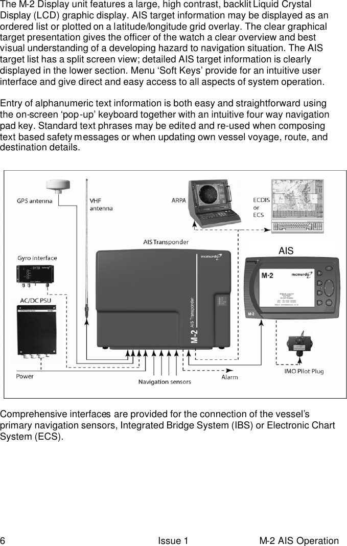  6 Issue 1 M-2 AIS Operation The M-2 Display unit features a large, high contrast, backlit Liquid Crystal Display (LCD) graphic display. AIS target information may be displayed as an ordered list or plotted on a latitude/longitude grid overlay. The clear graphical target presentation gives the officer of the watch a clear overview and best visual understanding of a developing hazard to navigation situation. The AIS target list has a split screen view; detailed AIS target information is clearly displayed in the lower section. Menu ‘Soft Keys’ provide for an intuitive user interface and give direct and easy access to all aspects of system operation.  Entry of alphanumeric text information is both easy and straightforward using the on-screen ‘pop-up’ keyboard together with an intuitive four way navigation pad key. Standard text phrases may be edited and re-used when composing text based safety messages or when updating own vessel voyage, route, and destination details.   Comprehensive interfaces are provided for the connection of the vessel’s primary navigation sensors, Integrated Bridge System (IBS) or Electronic Chart System (ECS). AIS 