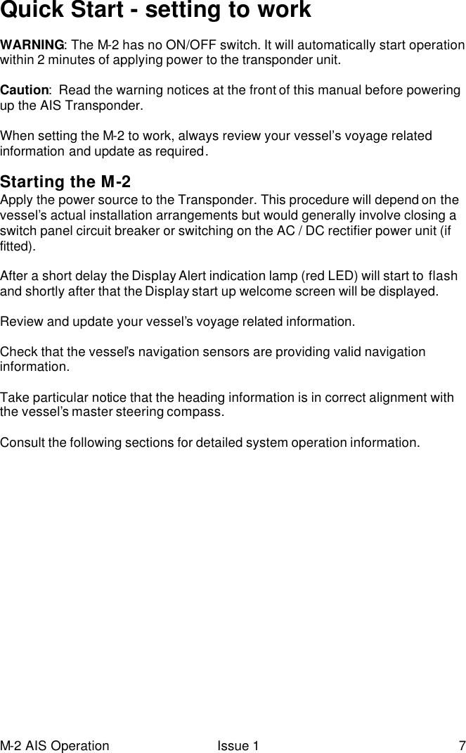 M-2 AIS Operation Issue 1 7 Quick Start - setting to work  WARNING: The M-2 has no ON/OFF switch. It will automatically start operation within 2 minutes of applying power to the transponder unit.  Caution:  Read the warning notices at the front of this manual before powering up the AIS Transponder.  When setting the M-2 to work, always review your vessel’s voyage related information and update as required.   Starting the M-2  Apply the power source to the Transponder. This procedure will depend on the vessel’s actual installation arrangements but would generally involve closing a switch panel circuit breaker or switching on the AC / DC rectifier power unit (if fitted).  After a short delay the Display Alert indication lamp (red LED) will start to flash and shortly after that the Display start up welcome screen will be displayed.   Review and update your vessel’s voyage related information.   Check that the vessel’s navigation sensors are providing valid navigation information.  Take particular notice that the heading information is in correct alignment with the vessel’s master steering compass.  Consult the following sections for detailed system operation information.  