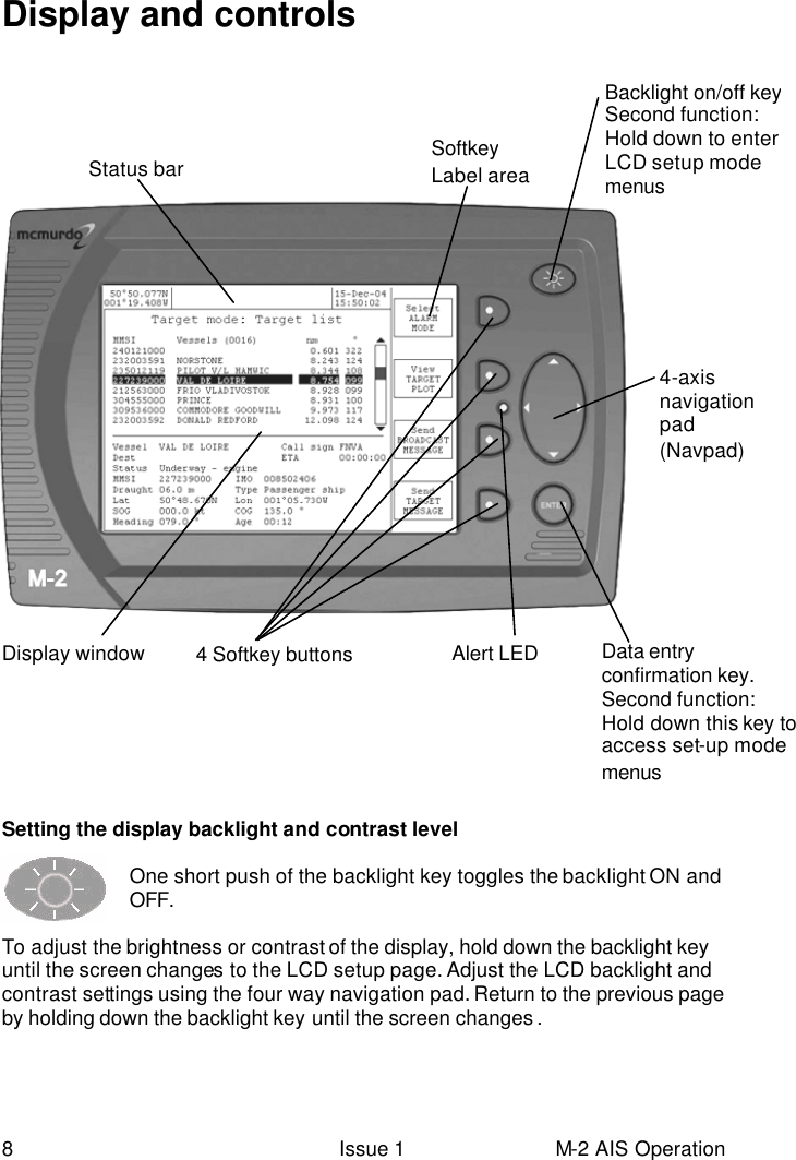  8 Issue 1 M-2 AIS Operation Display and controls   Setting the display backlight and contrast level  One short push of the backlight key toggles the backlight ON and OFF.  To adjust the brightness or contrast of the display, hold down the backlight key until the screen changes to the LCD setup page. Adjust the LCD backlight and contrast settings using the four way navigation pad. Return to the previous page by holding down the backlight key until the screen changes .    Data entry confirmation key.  Second function: Hold down this key to access set-up mode menus  4-axis navigation pad (Navpad) 4 Softkey buttons Backlight on/off key Second function: Hold down to enter LCD setup mode menus Softkey Label area Display window Alert LED Status bar 