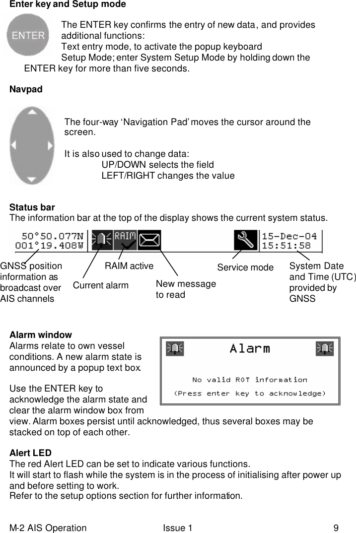 M-2 AIS Operation Issue 1 9 Enter key and Setup mode   The ENTER key confirms the entry of new data, and provides additional functions: Text entry mode, to activate the popup keyboard Setup Mode; enter System Setup Mode by holding down the        ENTER key for more than five seconds.  Navpad   The four-way ‘Navigation Pad’ moves the cursor around the screen.  It is also used to change data:  UP/DOWN selects the field  LEFT/RIGHT changes the value   Status bar The information bar at the top of the display shows the current system status.       Alarm window   Alarms relate to own vessel conditions. A new alarm state is announced by a popup text box.  Use the ENTER key to acknowledge the alarm state and clear the alarm window box from view. Alarm boxes persist until acknowledged, thus several boxes may be stacked on top of each other.  Alert LED The red Alert LED can be set to indicate various functions. It will start to flash while the system is in the process of initialising after power up and before setting to work.   Refer to the setup options section for further information.  New message to read  Current alarm  Service mode RAIM active GNSS position information as  broadcast over AIS channels   System Date and Time (UTC) provided by GNSS 