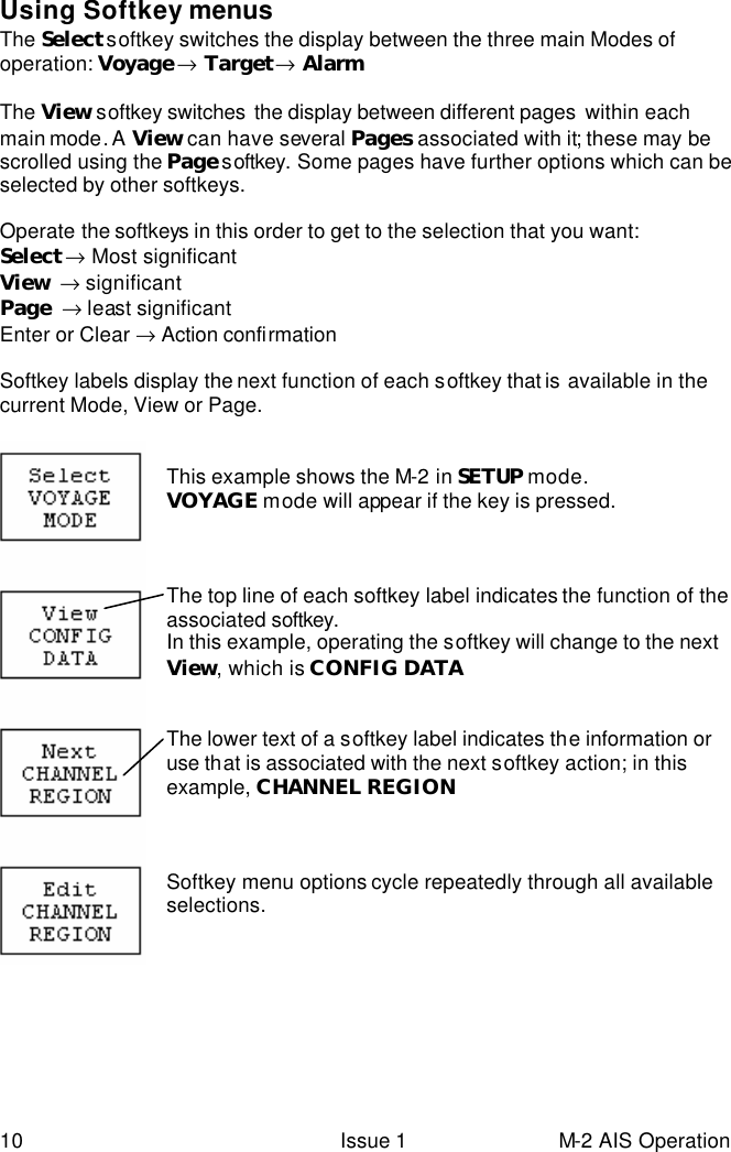  10 Issue 1 M-2 AIS Operation  Using Softkey menus The Select softkey switches the display between the three main Modes of operation: Voyage → Target → Alarm   The View softkey switches  the display between different pages  within each main mode. A  View can have several Pages associated with it; these may be scrolled using the Page s oftkey. Some pages have further options which can be selected by other softkeys.  Operate the softkeys in this order to get to the selection that you want: Select → Most significant View  → significant Page  → least significant Enter or Clear → Action confirmation    Softkey labels display the next function of each softkey that is available in the current Mode, View or Page.   This example shows the M-2 in SETUP mode. VOYAGE mode will appear if the key is pressed.    The top line of each softkey label indicates the function of the associated softkey. In this example, operating the softkey will change to the next View, which is CONFIG DATA   The lower text of a softkey label indicates the information or use that is associated with the next softkey action; in this example, CHANNEL REGION    Softkey menu options cycle repeatedly through all available selections.           