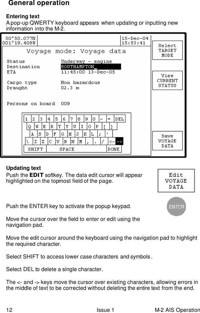  12 Issue 1 M-2 AIS Operation  General operation  Entering text  A pop-up QWERTY keyboard appears  when updating or inputting new information into the M-2.                         Updating text  Push the EDIT softkey. The data edit cursor will appear highlighted on the topmost field of the page.     Push the ENTER key to activate the popup keypad.    Move the cursor over the field to enter or edit using the navigation pad.   Move the edit cursor around the keyboard using the navigation pad to highlight the required character.   Select SHIFT to access lower case characters  and symbols .    Select DEL to delete a single character.  The &lt;- and -&gt; keys move the cursor over existing characters, allowing errors in the middle of text to be corrected without deleting the entire text from the end.  