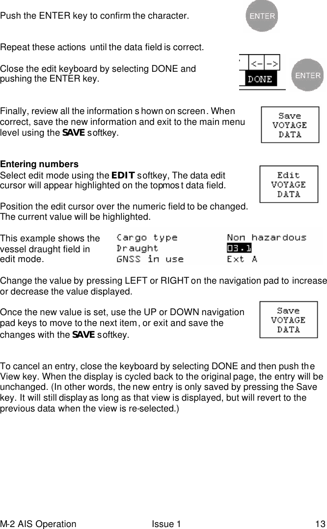 M-2 AIS Operation Issue 1 13  Push the ENTER key to confirm the character.   Repeat these actions  until the data field is correct.   Close the edit keyboard by selecting DONE and pushing the ENTER key.              Finally, review all the information s hown on screen. When correct, save the new information and exit to the main menu level using the SAVE softkey.     Entering numbers Select edit mode using the EDIT softkey, The data edit cursor will appear highlighted on the topmos t data field.  Position the edit cursor over the numeric field to be changed. The current value will be highlighted.  This example shows the vessel draught field in edit mode.  Change the value by pressing LEFT or RIGHT on the navigation pad to increase or decrease the value displayed.   Once the new value is set, use the UP or DOWN navigation pad keys to move to the next item, or exit and save the changes with the SAVE softkey.     To cancel an entry, close the keyboard by selecting DONE and then push the View key. When the display is cycled back to the original page, the entry will be unchanged. (In other words, the new entry is only saved by pressing the Save key. It will still display as long as that view is displayed, but will revert to the previous data when the view is re-selected.) 