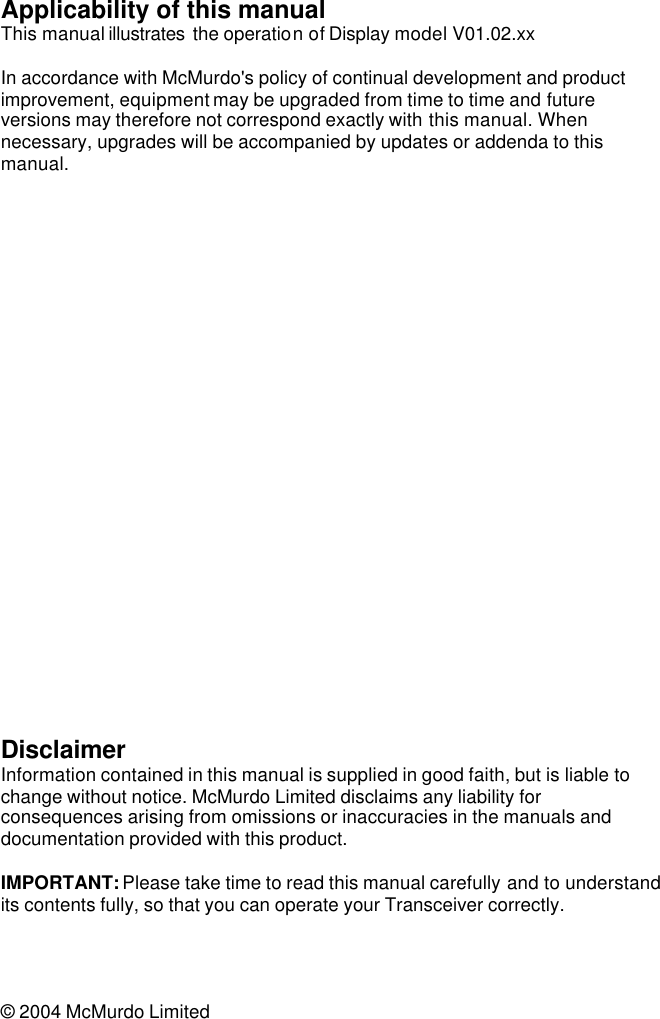 Applicability of this manual This manual illustrates  the operation of Display model V01.02.xx   In accordance with McMurdo&apos;s policy of continual development and product improvement, equipment may be upgraded from time to time and future versions may therefore not correspond exactly with this manual. When necessary, upgrades will be accompanied by updates or addenda to this manual.                           Disclaimer Information contained in this manual is supplied in good faith, but is liable to change without notice. McMurdo Limited disclaims any liability for consequences arising from omissions or inaccuracies in the manuals and documentation provided with this product.  IMPORTANT: Please take time to read this manual carefully and to understand its contents fully, so that you can operate your Transceiver correctly.     © 2004 McMurdo Limited 