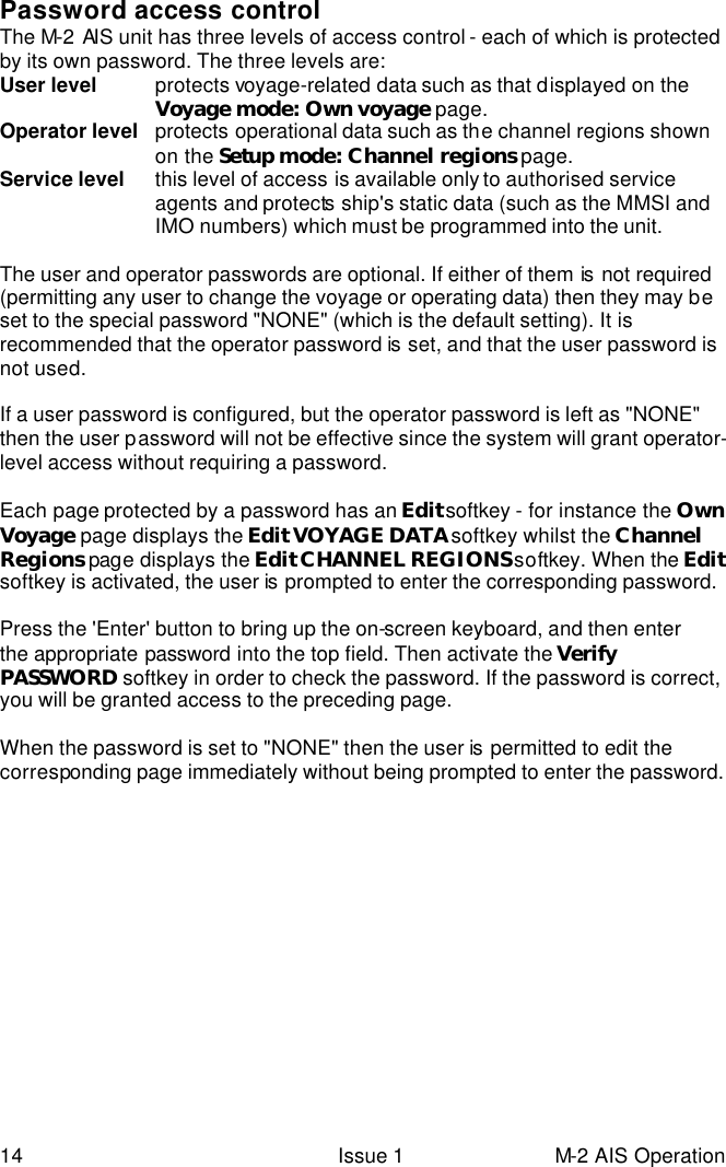  14 Issue 1 M-2 AIS Operation Password access control The M-2 AIS unit has three levels of access control - each of which is protected by its own password. The three levels are: User level   protects voyage-related data such as that displayed on the Voyage mode: Own voyage page. Operator level   protects operational data such as the channel regions shown on the Setup mode: Channel regions page. Service level   this level of access is available only to authorised service agents and protects  ship&apos;s static data (such as the MMSI and IMO numbers) which must be programmed into the unit.    The user and operator passwords are optional. If either of them is  not required (permitting any user to change the voyage or operating data) then they may be set to the special password &quot;NONE&quot; (which is the default setting). It is recommended that the operator password is  set, and that the user password is not used.  If a user password is configured, but the operator password is left as &quot;NONE&quot; then the user password will not be effective since the system will grant operator-level access without requiring a password.   Each page protected by a password has an Edit softkey - for instance the Own Voyage page displays the Edit VOYAGE DATA softkey whilst the Channel Regions page displays the Edit CHANNEL REGIONS softkey. When the Edit softkey is activated, the user is  prompted to enter the corresponding password.     Press the &apos;Enter&apos; button to bring up the on-screen keyboard, and then enter the appropriate password into the top field. Then activate the Verify PASSWORD softkey in order to check the password. If the password is correct, you will be granted access to the preceding page.   When the password is set to &quot;NONE&quot; then the user is  permitted to edit the corresponding page immediately without being prompted to enter the password.     