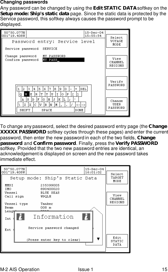 M-2 AIS Operation Issue 1 15 Changing passwords Any password can be changed by using the Edit STATIC DATA softkey on the Setup mode: Ship&apos;s static data page. Since the static data is protected by the Service password, this softkey always causes the password prompt to be displayed.   To change any password, select the desired password entry page (the Change XXXXX PASSWORD softkey cycles through these pages) and enter the current password, then enter the new password in each of the two fields, Change password and Confirm password. Finally, press the Verify PASSWORD softkey. Provided that the two new password entries are identical, an acknowledgement is displayed on screen and the new password takes immediate effect.    