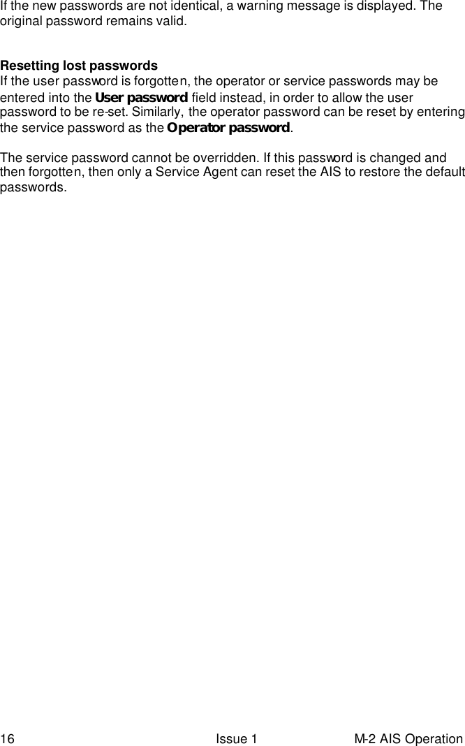  16 Issue 1 M-2 AIS Operation If the new passwords are not identical, a warning message is displayed. The original password remains valid.   Resetting lost passwords If the user password is forgotten, the operator or service passwords may be entered into the User password field instead, in order to allow the user password to be re-set. Similarly, the operator password can be reset by entering the service password as the Operator password.  The service password cannot be overridden. If this password is changed and then forgotten, then only a Service Agent can reset the AIS to restore the default passwords.     