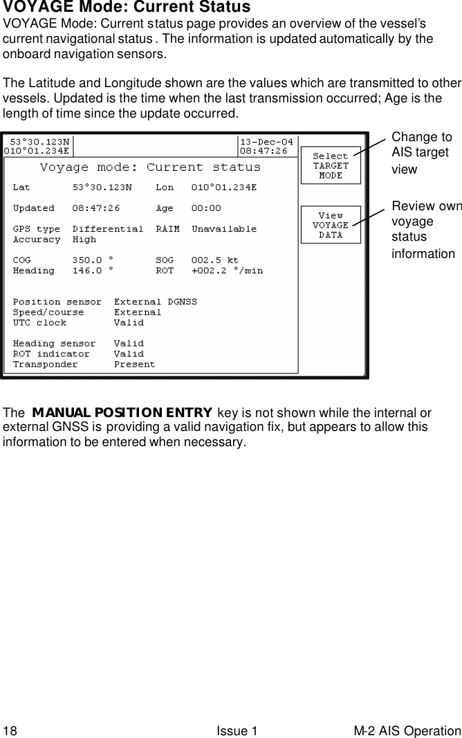  18 Issue 1 M-2 AIS Operation VOYAGE Mode: Current Status VOYAGE Mode: Current status page provides an overview of the vessel’s current navigational status . The information is updated automatically by the onboard navigation sensors.   The Latitude and Longitude shown are the values which are transmitted to other vessels. Updated is the time when the last transmission occurred; Age is the length of time since the update occurred.                      The  MANUAL POSITION ENTRY  key is not shown while the internal or external GNSS is providing a valid navigation fix, but appears to allow this information to be entered when necessary. Change to AIS target view   Review own voyage status information 