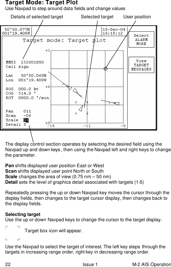  22 Issue 1 M-2 AIS Operation Target Mode: Target Plot  Use Navpad to step around data fields and change values       The display control section operates by selecting the desired field using the Navpad up and down keys , then using the Navpad left and right keys to change the parameter.   Pan shifts displayed user position East or West Scan shifts displayed user point North or South Scale changes the area of view (0.75 nm – 50 nm)  Detail sets the level of graphics detail associated with targets (1-5)  Repeatedly pressing the up or down Navpad key moves the cursor through the display fields, then changes to the target cursor display, then changes back to the display fields.  Selecting target Use the up or down Navpad keys to change the cursor to the target display.   Target box icon will appear.   Use the Navpad to select the target of interest. The left key steps through the targets in increasing range order, right key in decreasing range order. Details of selected target            Selected target User position 