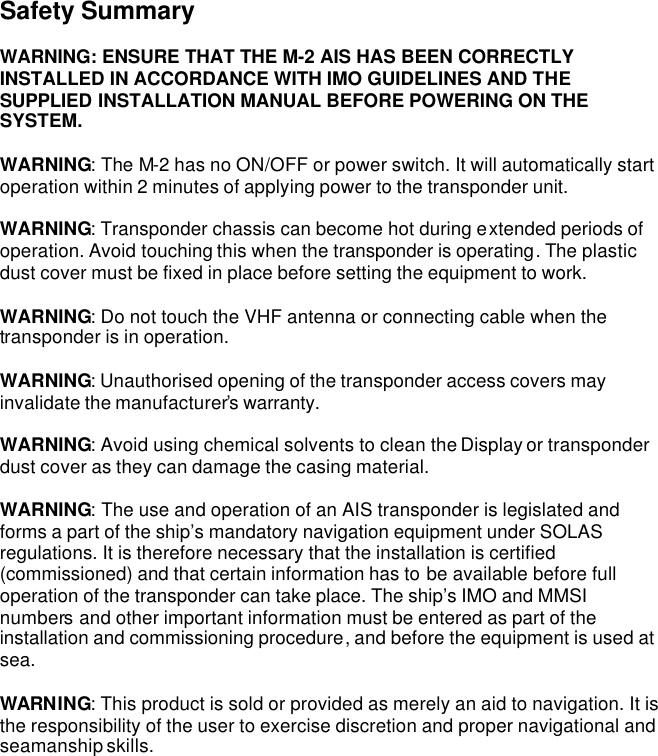 Safety Summary  WARNING: ENSURE THAT THE M-2 AIS HAS BEEN CORRECTLY INSTALLED IN ACCORDANCE WITH IMO GUIDELINES AND THE SUPPLIED INSTALLATION MANUAL BEFORE POWERING ON THE SYSTEM.  WARNING: The M-2 has no ON/OFF or power switch. It will automatically start operation within 2 minutes of applying power to the transponder unit.  WARNING: Transponder chassis can become hot during extended periods of operation. Avoid touching this when the transponder is operating. The plastic dust cover must be fixed in place before setting the equipment to work.  WARNING: Do not touch the VHF antenna or connecting cable when the transponder is in operation.  WARNING: Unauthorised opening of the transponder access covers may invalidate the manufacturer’s warranty.  WARNING: Avoid using chemical solvents to clean the Display or transponder dust cover as they can damage the casing material.   WARNING: The use and operation of an AIS transponder is legislated and forms a part of the ship’s mandatory navigation equipment under SOLAS regulations. It is therefore necessary that the installation is certified (commissioned) and that certain information has to be available before full operation of the transponder can take place. The ship’s IMO and MMSI numbers and other important information must be entered as part of the installation and commissioning procedure, and before the equipment is used at sea.    WARNING: This product is sold or provided as merely an aid to navigation. It is the responsibility of the user to exercise discretion and proper navigational and seamanship skills.  