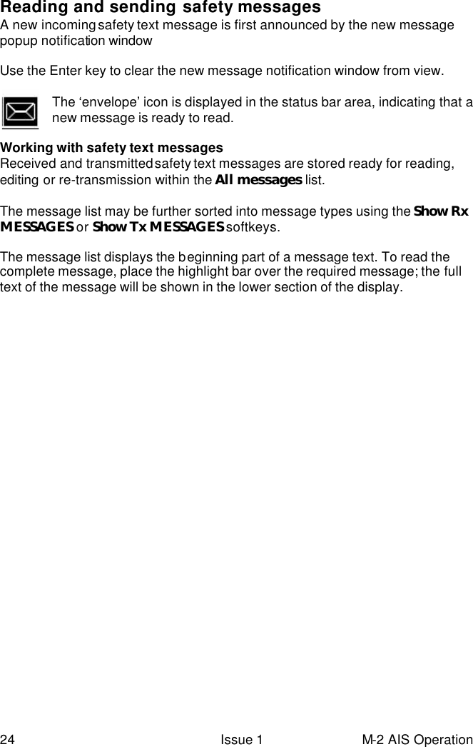  24 Issue 1 M-2 AIS Operation  Reading and sending safety messages  A new incoming safety text message is first announced by the new message popup notification window  Use the Enter key to clear the new message notification window from view.  The ‘envelope’ icon is displayed in the status bar area, indicating that a new message is ready to read.    Working with safety text messages  Received and transmitted safety text messages are stored ready for reading, editing or re-transmission within the All messages list.  The message list may be further sorted into message types using the Show Rx MESSAGES or Show Tx MESSAGES softkeys.  The message list displays the beginning part of a message text. To read the complete message, place the highlight bar over the required message; the full text of the message will be shown in the lower section of the display.   