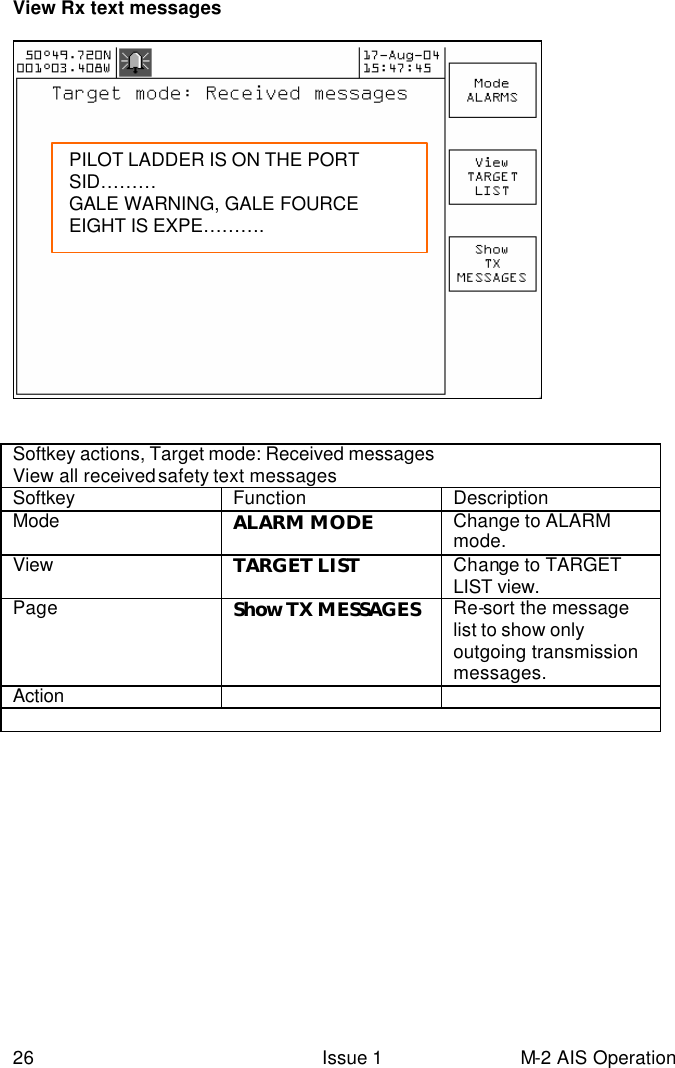  26 Issue 1 M-2 AIS Operation View Rx text messages      Softkey actions, Target mode: Received messages  View all received safety text messages  Softkey Function Description Mode  ALARM MODE Change to ALARM mode.   View TARGET LIST Change to TARGET LIST view.   Page Show TX MESSAGES Re-sort the message list to show only outgoing transmission messages. Action        PILOT LADDER IS ON THE PORT SID……… GALE WARNING, GALE FOURCE EIGHT IS EXPE……….   