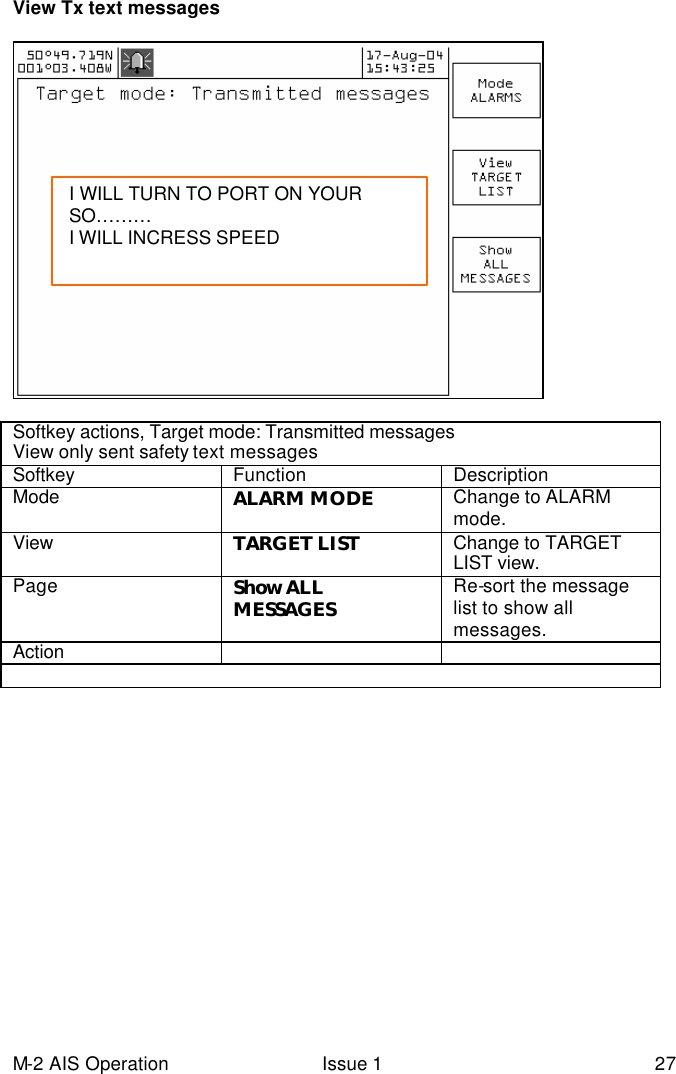 M-2 AIS Operation Issue 1 27 View Tx text messages     Softkey actions, Target mode: Transmitted messages  View only sent safety text messages  Softkey Function Description Mode  ALARM MODE Change to ALARM mode.   View TARGET LIST Change to TARGET LIST view.   Page Show ALL MESSAGES Re-sort the message list to show all messages. Action      I WILL TURN TO PORT ON YOUR SO……… I WILL INCRESS SPEED  