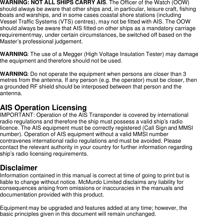 WARNING: NOT ALL SHIPS CARRY AIS. The Officer of the Watch (OOW) should always be aware that other ships and, in particular, leisure craft, fishing boats and warships, and in some cases coastal shore stations (including Vessel Traffic Systems (VTS) centres), may not be fitted with AIS. The OOW should always be aware that AIS fitted on other ships as a mandatory carriage requirement may, under certain circumstances, be switched off based on the Master’s professional judgement.  WARNING: The use of a Megger (High Voltage Insulation Tester) may damage the equipment and therefore should not be used.  WARNING: Do not operate the equipment when persons are closer than 3 metres from the antenna. If any person (e.g. the operator) must be closer, then a grounded RF shield should be interposed between that person and the antenna.  AIS Operation Licensing IMPORTANT: Operation of the AIS Transponder is covered by international radio regulations and therefore the ship must possess a valid ship’s radio licence. The AIS equipment must be correctly registered (Call Sign and MMSI number). Operation of AIS equipment without a valid MMSI number contravenes international radio regulations and must be avoided. Please contact the relevant authority in your country for further information regarding ship’s radio licensing requirements.  Disclaimer Information contained in this manual is correct at time of going to print but is liable to change without notice. McMurdo Limited disclaims any liability for consequences arising from omissions or inaccuracies in the manuals and documentation provided with this product.  Equipment may be upgraded and features added at any time; however, the basic principles given in this document will remain unchanged.   